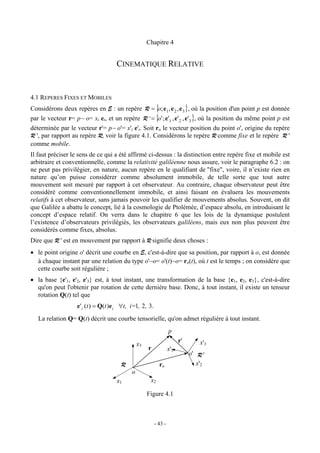 Chapitre 4


                                     CINEMATIQUE RELATIVE


4.1 REPERES FIXES ET MOBILES
Considérons deux repères en E : un repère R = {o; e1 , e 2 , e 3 }, où la position d'un point p est donnée
par le vecteur r= p− o= xi ei, et un repère R ' = {o' ; e'1 , e' 2 , e'3 }, où la position du même point p est
déterminée par le vecteur r'= p− o'= x'i e'i. Soit ro le vecteur position du point o', origine du repère
R ', par rapport au repère R, voir la figure 4.1. Considérons le repère R comme fixe et le repère R '
comme mobile.
Il faut préciser le sens de ce qui a été affirmé ci-dessus : la distinction entre repère fixe et mobile est
arbitraire et conventionnelle, comme la relativité galiléenne nous assure, voir le paragraphe 6.2 : on
ne peut pas privilégier, en nature, aucun repère en le qualifiant de "fixe", voire, il n’existe rien en
nature qu’on puisse considérer comme absolument immobile, de telle sorte que tout autre
mouvement soit mesuré par rapport à cet observateur. Au contraire, chaque observateur peut être
considéré comme conventionnellement immobile, et ainsi faisant on évaluera les mouvements
relatifs à cet observateur, sans jamais pouvoir les qualifier de mouvements absolus. Souvent, on dit
que Galilée a abattu le concept, lié à la cosmologie de Ptolémée, d’espace absolu, en introduisant le
concept d’espace relatif. On verra dans le chapitre 6 que les lois de la dynamique postulent
l’existence d’observateurs privilégiés, les observateurs galiléens, mais eux non plus peuvent être
considérés comme fixes, absolus.
Dire que R ' est en mouvement par rapport à R signifie deux choses :
• le point origine o' décrit une courbe en E, c'est-à-dire que sa position, par rapport à o, est donnée
  à chaque instant par une relation du type o'−o= o'(t)−o= ro(t), où t est le temps ; on considère que
  cette courbe soit régulière ;
• la base {e'1, e'2, e'3} est, à tout instant, une transformation de la base {e1, e2, e3}, c'est-à-dire
  qu'on peut l'obtenir par rotation de cette dernière base. Donc, à tout instant, il existe un tenseur
  rotation Q(t) tel que
                   e'i (t ) = Q(t )e i ∀t, i=1, 2 , 3.
   La relation Q= Q(t) décrit une courbe tensorielle, qu'on admet régulière à tout instant.
                                                                  p
                                                                        r'       x'3
                                                x3
                                                     r            x'1
                                                                             o' R '
                                       R                   ro                   x'2
                                            o
                                     x1               x2

                                                     Figure 4.1



                                                         - 43 -
 