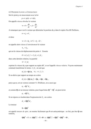 Chapitre 4


4.2 PREMIERE LOI DE LA CINEMATIQUE
Soit le point p en mouvement avec la loi
                   p−o= p(t)− o= r(t).
On appelle vitesse absolue le vecteur
                               dr      dp
                   v=r=
                     &            = p=
                                    &     .
                               dt      dt
A remarquer que r est le vecteur qui détermine la position de p dans le repère fixe R. D'ailleurs,
                   r = ro + r ' ,
et donc

                   v = r = (ro + r ' )⋅ = ro + r ' ;
                       &                  & &

on appelle alors vitesse d’entraînement le vecteur
                   v o = ro ,
                         &

qui est la vitesse de déplacement du point o'. Ensuite

                   r ' = ( x 'i e'i )⋅ = x 'i e'i + x 'i e'i ;
                   &                     &               &

dans cette dernière relation, la quantité
                   v ' = x 'i e'i
                         &
exprime la vitesse de p par rapport au repère R ', et on l'appelle vitesse relative. Voyons maintenant
comment transformer le terme x 'i e'i ; on sait que
                                  &

                   e'i (t ) = Q(t )e i ∀t, i=1, 2 , 3.
Si on dérive par rapport au temps on a alors

                   e'i (t ) = [Q(t )e i ]⋅ = Qe i + Qe i = Qe i ,
                   &                         &       &     &

parce que ei est un vecteur constant ∀t. D'ailleurs, on a aussi que
                   e i = Q −1e'i ,

et comme Q est un tenseur rotation, pour lequel donc Q−1= QT, on peut écrire
                   e i = Q T e 'i .

Si on injecte ce résultat dans l'expression de e'i , on a alors
                                               &
                         &
                   e'i = QQ T e'i .
                   &

Le tenseur
                       &
                   S = QQ T
est appelé tenseur de spin ; on montre facilement que S est antisymétrique : en fait, par être Q une
rotation,

                   QQ T = I ⇒ (QQ T )⋅ = I = O ⇒ (QQ T )⋅ = QQ T + QQ T = O ,
                                         &                  &       &
                                                                 - 44 -
 