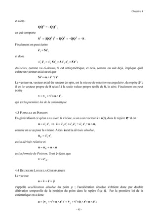 Chapitre 4


et alors
                    &      &
                   QQ T = −QQ T ,
ce qui comporte
                          &           &      &
                   S T = (QQ T ) T = QQ T = −QQ T = −S .
Finalement on peut écrire
                   e'i = Se'i
                   &
et donc
                   x'i e'i = x'i Se'i = S x 'i e'i = S r' ;
                       &

d'ailleurs, comme vu ci-dessus, S est antisymétrique, et cela, comme on sait déjà, implique qu'il
existe un vecteur axial ω tel que
                   Sr ' = ω ∧ r ' ∀ r ' .
Le vecteur ω, vecteur axial du tenseur de spin, est la vitesse de rotation ou angulaire, du repère R’ ;
il est le vecteur propre de S relatif à la seule valeur propre réelle de S, le zéro. Finalement on peut
écrire
                   v = v o + v'+ω ∧ r ' ,
qui est la première loi de la cinématique.


4.3 FORMULE DE POISSON
En généralisant ce qu'on a vu avec la vitesse, si on a un vecteur u= u(t), dans le repère R ' il est
                   u = u'i e'i ⇒ u = u'i e'i +u'i e'i = u'i e'i +ω ∧ u,
                                 & &              &     &
comme on a vu pour la vitesse. Alors u est la dérivée absolue,
                                     &
                   u R = u 'i e 'i
                   &     &
est la dérivée relative et
                   u = uR + ω ∧ u
                   & &
est la formule de Poisson. Il est évident que
                   v' = r' R .
                        &


4.4 DEUXIEME LOI DE LA CINEMATIQUE
Le vecteur
                   a = v = && = &&
                       & r p
s'appelle accélération absolue du point p ; l'accélération absolue s'obtient donc par double
dérivation temporelle de la position du point dans le repère fixe R. Par la première loi de la
cinématique on a donc

                   a = ( v o + v ' + ω ∧ r ' )⋅ = v o + v ' + ω ∧ r ' + ω ∧ r ' ;
                                                  &     & &                 &

                                                           - 45 -
 