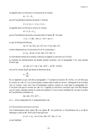 Chapitre 4


on appelle alors accélération d’entraînement le vecteur
                   ao = v o = &&o ,
                        &     r
qui est l’accélération absolue du point o'. Ensuite,

                   v ' = ( x 'i e'i )⋅ = &&'i e'i + x 'i e'i ;
                   &       &             x          & &
on appelle alors accélération relative le vecteur
                   a' = &&'i e'i = v' R ,
                        x          &
qui est l'accélération du point p mesurée dans le repère R '. En outre
                   x 'i e'i = x 'i Se'i = Sx 'i e'i = S v' = ω ∧ v' ,
                   & &        &            &
et, par la formule de Poisson,
                   ω ∧ r ' = ω ∧ (r ' R +ω ∧ r ' ) = ω ∧ v'+ ω ∧ (ω ∧ r ' ) ,
                       &          &
et donc finalement on a la deuxième loi de la cinématique :
                   a = ao + a'+ ω ∧ r '+ω ∧ (ω ∧ r ' ) + 2ω ∧ v' .
                                &
Le tout dernier terme de la somme ci-dessus est appelé accélération de Coriolis.
La formule de transformation du double produit vectoriel, voir le paragraphe 1.16, nous permet
d’écrire que
                   ω ∧ (ω ∧ r ' ) = (ω ⋅ r ' )ω − ω 2r ' = −ω 2 ( I − e ⊗ e )r ' ,
où e est le vecteur de S2 qui donne la direction de ω,
                         ω
                   e=      .
                         ω
En se rappelant ce qui a été dit au paragraphe 1.7 à propos du tenseur (I − e ⊗ e) , on voit bien que
le vecteur ω ∧ (ω ∧ r ' ) est, à tout instant, contenu dans le plan de ω et r ' , orthogonal à ω et orienté
vers ce vecteur, voire vers l’axe d’instantanée rotation, comme on verra dans le paragraphe 5.8.
C’est pour cela que le vecteur ω ∧ (ω ∧ r ' ) s’appelle accélération centripète (qui veut dire dirigée
vers le centre, entendu comme le centre de rotation). C’est en outre immédiat de voir que la norme
de l’accélération centripète est
                   ω ∧ (ω ∧ r ' ) = ω 2 r '⊥ ,

où r ' ⊥ est la composante de r ' perpendiculaire à ω.


4.5 TRANSFORMATIONS GALILEENNES
Une transformation d'un repère R à un repère R ' est galiléenne si l'accélération de p en R est
identique à celle en R '. Pour cela il faut qu'il soit
                   a = a' ⇒ ao + ω ∧ r '+ω ∧ (ω ∧ r ') + 2ω ∧ v' = o ,
                                 &
ce qui implique



                                                                 - 46 -
 