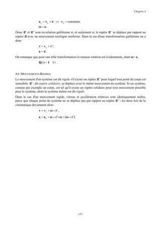 Chapitre 4


                  ao = v o = o ⇒ v o = constante,
                       &
                  ω = o.
Donc R et R ' sont en relation galiléenne si, et seulement si, le repère R ' se déplace par rapport au
repère R avec un mouvement rectiligne uniforme. Dans le cas d'une transformation galiléenne on a
donc
                  v = v o + v' ;
                  a = a'.
On remarque que pour une telle transformation le tenseur rotation est évidemment, étant ω= o,
                  Q(t ) = I ∀t .


4.6 MOUVEMENTS RIGIDES
Le mouvement d'un système est dit rigide s'il existe un repère R ' pour lequel tout point du corps est
immobile. R ', dit repère solidaire, se déplace avec le même mouvement du système. Si un système,
comme par exemple un corps, est tel qu'il existe un repère solidaire pour tout mouvement possible
pour le système, alors le système même est dit rigide.
Dans le cas d'un mouvement rigide, vitesse et accélération relatives sont identiquement nulles,
parce que chaque point du système ne se déplace pas par rapport au repère R ' ; les deux lois de la
cinématique deviennent alors
                  v = v o + ω ∧ r' ,
                  a = ao + ω ∧ r '+ ω ∧ (ω ∧ r ' ) .
                           &




                                                       - 47 -
 