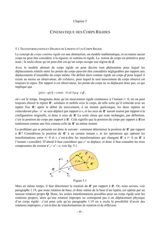 Chapitre 5


                            CINEMATIQUE DES CORPS RIGIDES


5.1 TRANSFORMATIONS ET DEGRES DE LIBERTE D’UN CORPS RIGIDE
Le concept de corps continu rigide est une abstraction, un modèle mathématique, et en nature aucun
corps ne peut être considéré, à la rigueur, ni continu ni rigide. La notion de corps est primitive pour
nous ; la seule chose qu’on peut dire est qu’un corps occupe une région de E.
Avec le modèle abstrait de corps rigide on peut décrire tout phénomène pour lequel les
déplacements relatifs entre les points du corps peuvent être considérés négligeables par rapport aux
déplacements d’ensemble du corps même. On définit alors comme rigide un corps C pour lequel il
existe au moins un observateur, dit solidaire, pour lequel le seul mouvement du corps observé est
toujours le repos. Par rapport à cet observateur, les points du corps ne se déplacent donc pas, ce qui
implique que
                   p (t ) − q(t ) = const. ∀t et ∀p,q ∈ C ,

où t est le temps. Imaginons donc qu’un mouvement rigide commence à l’instant t= 0, où on peut
toujours choisir le repère R’, solidaire et mobile avec le corps, de telle sorte qu’il coïncide avec un
repère fixe R ; après le début du mouvement, à un instant quelconque, les deux repères ne
coïncideront plus : o’ se sera déplacé par rapport à o, et les axes de R’ auront tourné par rapport à la
configuration originelle, et donc à ceux de R. La seule chose qui reste inchangée, par définition,
c’est la position du corps par rapport à R’. Cela signifie que la position du corps par rapport à R est
totalement connue une fois connue celle de R’ au même instant.
Le problème qui se présente est donc le suivant : comment déterminer la position de R’ par rapport
à R ? Considérons la position de R’ à un certain instant t, et les opérations qui opèrent les
transformations entre t= 0 et t, c’est-à-dire les transformations qui changent R’ à t= 0 en R’ à
l’instant t considéré. D’abord il faut considérer que o’ se déplace, et donc il faut connaître les trois
composantes du vecteur r’o= o’− o, voir fig. 5.1.

                                                        p        C
                                    x3                      r'       x'3
                                          r       x'1
                                                                 o' R '

                             R             r’o
                                   o
                            x1            x2
                                                 Figure 5.1
Mais en même temps, il faut déterminer la rotation de R’ par rapport à R . Or, nous savons, voir
paragraphe 1.19, que toute rotation de base, et donc même de la base d’un repère, est opérée par un
tenseur rotation propre Q. Donc, les seules transformations possibles pour un corps rigide sont les
rotations propres, alors qu’une rotation impropre ne correspond pas à un déplacement physique
d’un corps rigide : c’est pour cela qu’au paragraphe 1.19 on a exclu la possibilité d’avoir des
rotations impropres, c’est-à-dire de transformations de rotation et de réflexion.
                                                    - 48 -
 