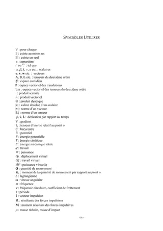 SYMBOLES UTILISES

∀ : pour chaque
∃ : existe au moins un
∃! : existe un seul
∈ : appartient
/ ou ':' : tel que
α, β, k, v, u etc. : scalaires
u, v, w etc. : vecteurs
A, B, L etc. : tenseurs du deuxième ordre
E : espace euclidien
V : espace vectoriel des translations
Lin : espace vectoriel des tenseurs du deuxième ordre
· : produit scalaire
∧ : produit vectoriel
⊗ : produit dyadique
|k| : valeur absolue d’un scalaire
|v| : norme d’un vecteur
|L| : norme d’un tenseur
 & & &
 p, v, L : dérivation par rapport au temps
∇ : gradient
Io : tenseur d’inertie relatif au point o
C : barycentre
U : potentiel
V : énergie potentielle
T : énergie cinétique
E : énergie mécanique totale
L : travail
W : puissance
δp : déplacement virtuel
δL : travail virtuel
δW : puissance virtuelle
Q : quantité de mouvement
Ko : moment de la quantité de mouvement par rapport au point o
L : lagrangienne
ω : vitesse angulaire
ϖ : fréquence
ν : fréquence circulaire, coefficient de frottement
τ : période
I : vecteur impulsion
R : résultante des forces impulsives
M : moment résultant des forces impulsives
µ : masse réduite, masse d’impact

                                              - iv -
 