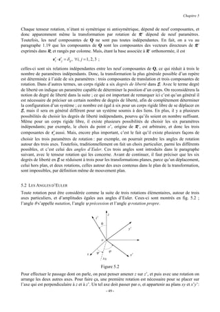 Chapitre 5


Chaque tenseur rotation, n’étant ni symétrique ni antisymétrique, dépend de neuf composantes, et
donc apparemment même la transformation par rotation de R’ dépend de neuf paramètres.
Toutefois, les neuf composantes de Q ne sont pas toutes indépendantes. En fait, on a vu au
paragraphe 1.19 que les composantes de Q sont les composantes des vecteurs directeurs de R’
exprimés dans R, et rangés par colonne. Mais, étant la base associée à R’ orthonormée, il est
                   e′ ⋅ e′j = δ ij , ∀i, j = 1, 2, 3 ;
                    i

celles-ci sont six relations indépendantes entre les neuf composantes de Q, ce qui réduit à trois le
nombre de paramètres indépendants. Donc, la transformation la plus générale possible d’un repère
est déterminée à l’aide de six paramètres : trois composantes de translation et trois composantes de
rotation. Dans d’autres termes, un corps rigide a six degrés de liberté dans E. Avec le terme degré
de liberté on indique un paramètre capable de déterminer la position d’un corps. On reconsidérera la
notion de degré de liberté dans la suite ; ce qui est important de remarquer ici c’est qu’un général il
est nécessaire de préciser un certain nombre de degrés de liberté, afin de complètement déterminer
la configuration d’un système ; ce nombre est égal à six pour un corps rigide libre de se déplacer en
E, mais il sera en général différent pour un système soumis à des liens. En plus, il y a plusieurs
possibilités de choisir les degrés de liberté indépendants, pourvu qu’ils soient en nombre suffisant.
Même pour un corps rigide libre, il existe plusieurs possibilités de choisir les six paramètres
indépendants; par exemple, le choix du point o’, origine de R’, est arbitraire, et donc les trois
                    ′
composantes de ro aussi. Mais, encore plus important, c’est le fait qu’il existe plusieurs façons de
choisir les trois paramètres de rotation : par exemple, on pourrait prendre les angles de rotation
autour des trois axes. Toutefois, traditionnellement on fait un choix particulier, parmi les différents
possibles, et c’est celui des angles d’Euler. Ces trois angles sont introduits dans le paragraphe
suivant, avec le tenseur rotation qui les concerne. Avant de continuer, il faut préciser que les six
degrés de liberté en E se réduisent à trois pour les transformations planes, parce qu’un déplacement,
celui hors plan, et deux rotations, celles autour des axes contenus dans le plan de la transformation,
sont impossibles, par définition même de mouvement plan.


5.2 LES ANGLES D’EULER
Toute rotation peut être considérée comme la suite de trois rotations élémentaires, autour de trois
axes particuliers, et d’amplitudes égales aux angles d’Euler. Ceux-ci sont montrés en fig. 5.2 ;
l’angle θ s’appelle nutation, l’angle ψ précession et l’angle ϕ rotation propre.

                                                               z
                                                   z’
                                                         θ
                                                                      y’

                                                         o


                                                   ψ           ϕ
                                            x                          x’
                                                          xN

                                                         Figure 5.2
Pour effectuer le passage dont on parle, on peut penser amener z sur z’, et puis avec une rotation on
arrange les deux autres axes. Pour faire ça, une première rotation est nécessaire pour se placer sur
l’axe qui est perpendiculaire à z et à z’. Un tel axe doit passer par o, et appartenir au plans xy et x’y’:
                                                             - 49 -
 