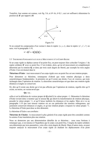 Chapitre 5


Toutefois, leur somme est connue, voir fig. 5.6, et θ= kπ, k=0,1 ; ceci est suffisant à déterminer la
position de R’ par rapport à R.
                                                    z≡z’



                                                                  y’

                                             o


                                             ϕ+ ψ
                                        x                    x’

                                              Figure 5.6
Si on connaît les composantes d’un vecteur v dans le repère {x, y, z}, dans le repère {x’, y’, z’} on
aura, voir le paragraphe 1.19,
                  v' = QT v = Qϕ Qθ Qψ v .
                               T T T




5.3 THEOREMES FONDAMENTAUX SUR LE MOUVEMENT D’UN CORPS RIGIDE
Si un corps rigide se déplace autour d’un point fixe, on peut toujours faire coïncider l’origine o’ du
repère solidaire R’ avec ce point fixe. C’est évident, alors, qu’un tel mouvement est complètement
déterminé par la rotation Q, et donc par trois seuls degrés de liberté, par exemple les trois angles
d’Euler. Ceci est énoncé dans le
Théorème d’Euler : tout mouvement d’un corps rigide avec un point fixe est une rotation propre.
Pour démontrer ce théorème, remarquons d’abord que toute rotation physique a deux
caractéristiques fondamentales : la première est qu’il existe une droite, l’axe de rotation, qui reste
inchangée dans l’opération de rotation. La deuxième caractéristique est que dans une rotation rigide
distances et angles se conservent.
Or, dire qu’il existe une droite qui n’est pas affectée par l’opération de rotation, signifie dire qu’il
existe, au moins, un vecteur u tel que
                  Qu = u ;
celle-ci est la définition de vecteur propre de Q relatif à la valeur propre +1. Démontrer le théorème
d’Euler revient donc à montrer que le tenseur Q, qui décrit la transformation de rotation physique,
possède la valeur propre +1, et qu’il laisse inaltérés les distances et les angles. Mais on a vu au
paragraphe 1.19 que tout tenseur rotation est un cas particulier des tenseurs orthogonaux, qui
justement conservent distances et angles, et qu’une rotation propre a toujours la valeur propre +1.
Le théorème d’Euler peut donc se dire démontré.
Le théorème d’Euler a un corollaire :
Théorème de Chasles : le mouvement le plus général d’un corps rigide peut être considéré comme
la somme d’une translation plus une rotation.
Nous ne donnerons pas une démonstration détaillée de ce théorème ; nous nous limitons à
remarquer que, si on renonce à l’hypothèse que le corps a un point fixe, l’origine du repère solidaire
sera déterminée par trois paramètres, voire elle a trois degrés de liberté. Dans d’autres mots, on peut
toujours analyser le mouvement d’un corps rigide en étudiant les déplacements d’un point
                                                    - 52 -
 