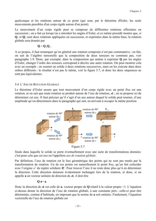 Chapitre 5


quelconque et les rotations autour de ce point (qui sont, par le théorème d'Euler, les seuls
mouvements possibles d'un corps rigide autour d'un point).
Le mouvement d’un corps rigide peut se composer de différentes rotations effectuées en
succession ; on a fait ça lorsqu’on a introduit les angles d’Euler, et ce même procédé montre que, si
Q1 et Q2 sont deux rotations appliquées en succession, et exprimées dans la même base, la rotation
globale sera donnée par
                  Q = Q 2 Q1 .
A ce propos, il faut remarquer qu’en général une rotation composée n’est pas commutative ; en fait,
on sait de l’algèbre tensorielle que la composition de deux tenseurs ne commute pas, voir
paragraphe 1.9. Donc, par exemple, dans la composition qui amène à exprimer Q par les angles
d’Euler, changer l’ordre des tenseurs correspond à décrire une autre rotation. On peut montrer cela
avec un exemple : on soumet un solide à deux rotations successives, mais on les exécute dans deux
ordres différents : le résultat n’est pas le même, voir la figure 5.7, et donc les deux séquences ne
sont pas équivalentes.


5.4 L’AXE DE ROTATION GLOBALE
Le théorème d’Euler assure que tout mouvement d’un corps rigide avec un point fixe est une
rotation, et on sait que toute rotation se produit autour de l’axe de rotation, Ar ; on se propose ici de
déterminer cet axe. Il faut préciser qu’il s’agit d’un axe autour duquel le solide peut tourner, d’une
amplitude qu’on déterminera dans le paragraphe qui suit, en arrivant à occuper la même position

                                                   z            rotation de 90°           z
                            rotation de 90°                       autour de y
                              autour de z          o                                  o
                                                            y                                 y
                        z
                                              x                                   x
                                                   z                                  z
                        o      y
                    x
                            rotation de 90°        o        y                         o       y
                              autour de y                       rotation de 90°
                                              x                   autour de z     x

                                                  Figure 5.7
finale dans laquelle le solide se porte éventuellement avec une suite de transformations données:
c'est pour cela que cet axe on l'appellera axe de rotation globale.
Par définition, l’axe de rotation est le lieu géométrique des points qui ne sont pas mutés par la
transformation de rotation. Un de ces points est naturellement le point fixe, qu’on fait coïncider
avec l’origine o’ du repère solidaire R’. Pour trouver l’axe il ne reste donc plus qu’à en déterminer
la direction. Cette direction demeure évidemment inchangée lors de la rotation, et donc, si on
appelle a un vecteur unitaire de direction de Ar, il doit être
                  Q a= a.
Donc la direction de Ar est celle de a, vecteur propre de Q relatif à la valeur propre +1. L’équation
ci-dessus donne la direction de l’axe de rotation globale, à une constante près ; celle-ci peut être
déterminée, comme d’habitude, en imposant que la norme de a soit unitaire. Finalement, l’équation
vectorielle de l’axe de rotation globale est

                                                       - 53 -
 