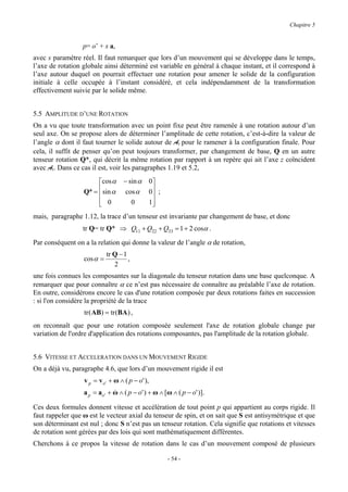 Chapitre 5


                  p= o’ + s a,
avec s paramètre réel. Il faut remarquer que lors d’un mouvement qui se développe dans le temps,
l’axe de rotation globale ainsi déterminé est variable en général à chaque instant, et il correspond à
l’axe autour duquel on pourrait effectuer une rotation pour amener le solide de la configuration
initiale à celle occupée à l’instant considéré, et cela indépendamment de la transformation
effectivement suivie par le solide même.


5.5 AMPLITUDE D’UNE ROTATION
On a vu que toute transformation avec un point fixe peut être ramenée à une rotation autour d’un
seul axe. On se propose alors de déterminer l’amplitude de cette rotation, c’est-à-dire la valeur de
l’angle α dont il faut tourner le solide autour de Ar pour le ramener à la configuration finale. Pour
cela, il suffit de penser qu’on peut toujours transformer, par changement de base, Q en un autre
tenseur rotation Q*, qui décrit la même rotation par rapport à un repère qui ait l’axe z coïncident
avec Ar. Dans ce cas il est, voir les paragraphes 1.19 et 5.2,

                       cos α      − sin α        0
                  Q* =  sin α      cos α         0 ;
                                                  
                        0
                                     0           1
                                                   
mais, paragraphe 1.12, la trace d’un tenseur est invariante par changement de base, et donc
                  tr Q= tr Q* ⇒ Q11 + Q22 + Q33 = 1 + 2 cosα .
Par conséquent on a la relation qui donne la valeur de l’angle α de rotation,
                            tr Q − 1
                  cos α =            ,
                               2
une fois connues les composantes sur la diagonale du tenseur rotation dans une base quelconque. A
remarquer que pour connaître α ce n’est pas nécessaire de connaître au préalable l’axe de rotation.
En outre, considérons encore le cas d'une rotation composée par deux rotations faites en succession
: si l'on considère la propriété de la trace
                  tr ( AB) = tr (BA ) ,
on reconnaît que pour une rotation composée seulement l'axe de rotation globale change par
variation de l'ordre d'application des rotations composantes, pas l'amplitude de la rotation globale.


5.6 VITESSE ET ACCELERATION DANS UN MOUVEMENT RIGIDE
On a déjà vu, paragraphe 4.6, que lors d’un mouvement rigide il est
                  v p = v o ' + ω ∧ ( p − o' ),
                  a p = ao ' + ω ∧ ( p − o' ) + ω ∧ [ω ∧ ( p − o' )].
                               &

Ces deux formules donnent vitesse et accélération de tout point p qui appartient au corps rigide. Il
faut rappeler que ω est le vecteur axial du tenseur de spin, et on sait que S est antisymétrique et que
son déterminant est nul ; donc S n’est pas un tenseur rotation. Cela signifie que rotations et vitesses
de rotation sont gérées par des lois qui sont mathématiquement différentes.
Cherchons à ce propos la vitesse de rotation dans le cas d’un mouvement composé de plusieurs

                                                         - 54 -
 