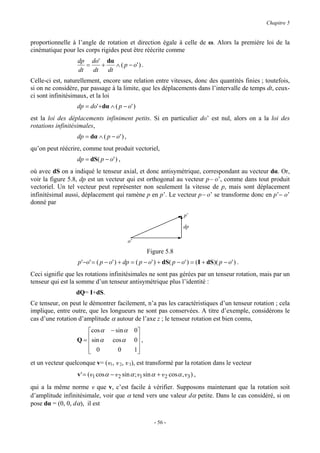 Chapitre 5


proportionnelle à l’angle de rotation et direction égale à celle de ω. Alors la première loi de la
cinématique pour les corps rigides peut être réécrite comme
                   dp do' dα
                      =   +   ∧ ( p − o' ) .
                   dt   dt dt
Celle-ci est, naturellement, encore une relation entre vitesses, donc des quantités finies ; toutefois,
si on ne considère, par passage à la limite, que les déplacements dans l’intervalle de temps dt, ceux-
ci sont infinitésimaux, et la loi
                   dp = do'+dα ∧ ( p − o' )
est la loi des déplacements infiniment petits. Si en particulier do’ est nul, alors on a la loi des
rotations infinitésimales,
                   dp = dα ∧ ( p − o' ) ,
qu’on peut réécrire, comme tout produit vectoriel,
                   dp = dS( p − o' ) ,
où avec dS on a indiqué le tenseur axial, et donc antisymétrique, correspondant au vecteur dα. Or,
voir la figure 5.8, dp est un vecteur qui est orthogonal au vecteur p− o’, comme dans tout produit
vectoriel. Un tel vecteur peut représenter non seulement la vitesse de p, mais sont déplacement
infinitésimal aussi, déplacement qui ramène p en p’. Le vecteur p− o’ se transforme donc en p’− o’
donné par
                                                                         p’

                                                                        dp

                                              o’
                                                          Figure 5.8
                   p'−o' = ( p − o' ) + dp = ( p − o' ) + dS( p − o' ) = ( I + dS)( p − o' ) .
Ceci signifie que les rotations infinitésimales ne sont pas gérées par un tenseur rotation, mais par un
tenseur qui est la somme d’un tenseur antisymétrique plus l’identité :
                  dQ= I+dS.
Ce tenseur, on peut le démontrer facilement, n’a pas les caractéristiques d’un tenseur rotation ; cela
implique, entre outre, que les longueurs ne sont pas conservées. A titre d’exemple, considérons le
cas d’une rotation d’amplitude α autour de l’axe z ; le tenseur rotation est bien connu,
                      cos α        − sin α        0
                  Q =  sin α       cos α          0 ,
                                                   
                       0
                                      0           1
                                                    
et un vecteur quelconque v= (v1, v 2, v 3), est transformé par la rotation dans le vecteur
                   v ' = (v1 cos α − v 2 sin α ; v1 sin α + v 2 cos α , v 3 ) ,
qui a la même norme v que v, c’est facile à vérifier. Supposons maintenant que la rotation soit
d’amplitude infinitésimale, voir que α tend vers une valeur dα petite. Dans le cas considéré, si on
pose dα = (0, 0, dα), il est

                                                            - 56 -
 