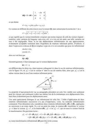 Chapitre 5


                                 1            − dα      0
                   dQ = I + dS = dα             1       0 ,
                                                         
                                 0
                                                0       1
                                                          
ce qui donne
                   v ' = (v1 − v 2 dα , v1dα + v 2 , v 3 ) .
Ce vecteur est diffèrent de celui trouvé avec le tenseur Q, mais surtout pour la norme de v’ on a

                   v ' = v1 + v 2 + v 3 + (v1 + v 2 )dα 2 ,
                          2     2     2     2     2

ce qui signifie que le vecteur transformé a toujours une norme majeure de celle du vecteur original ;
toutefois, cette variation de longueur varie avec dα², et si dα est très petit, une telle variation est
tout à fait négligeable. Donc, la loi des déplacements infinitésimaux est une approximation,
évidemment acceptable seulement dans l’hypothèse de rotations infiniment petites. D’ailleurs, si
dans l’expression ci-dessus de Q on remplace α par dα, et si on considère que pour dα infinitésimal
                   sin dα ≅ dα ,
                   cos dα ≅ 1,
alors on voit bien que
                   Q ≅ dQ .
Géométriquement, il faut remarquer que le vecteur déplacement
                   dv= v’− v
est différent dans les deux cas, étant toujours orthogonal à v dans le cas de rotations infinitésimales,
voir la figure 5.9, où p1 − o′ est le vecteur v’ dans le cas de rotation finie, alors que p2 − o′ est le
                         ′                                                                   ′
même vecteur dans le cas d’une rotation infiniment petite.
                                                                          p’2
                                                               p’1

                                                                         dvrot. inf.

                                                           dvrot. fin.

                                                                         p
                                                       Figure 5.9
La propriété d’équi-projectivité vue au paragraphe précédent est cette fois valable non seulement
pour les vitesses, qui continuent à obéir aux mêmes lois de la cinématique avec déplacements finis,
mais bien évidemment pour les déplacements aussi.
Une autre particularité distingue le cas infinitésimal de celui fini : l’ordre d’application de deux
rotations infinitésimales successives n’a pas d’importance, voire, les rotations infinitésimales
commutent. Pour démontrer cela, considérons deux rotations infinitésimales, dS1 et dS2, appliquées
en succession à un corps rigide. Si p est un point du corps, la rotation dS1 transforme le vecteur
 p − o′ dans le vecteur p1 − o′ , et la rotation dS2, p1 − o′ en p2 − o′ , qui est aussi le vecteur final de
                         ′                             ′          ′
la transformation. On peut donc écrire :
                    ′                      ′
                   p2 − o' = ( I + dS2 )( p1 − o' ) = ( I + dS2 )[( I + dS1 )( p − o' )] =
                            = [( I + dS2 )( I + dS1 )]( p − o' ) = ( I + dS2 + dS1 + dS2dS1 )( p − o' );
or, toute transformation infinitésimale dS peut être écrite comme
                                                           - 57 -
 