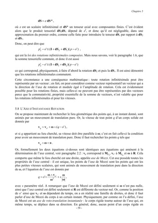 Chapitre 5


                   dS = ε dS * ,
où ε est un scalaire infinitésimal et dS* un tenseur axial avec composantes finies. C’est évident
alors que le produit tensoriel dS2dS1 dépend de ε2, et donc qu’il est négligeable, dans une
approximation du premier ordre, comme celle faite pour introduire le tenseur dS, par rapport à dS2
et dS1.
Donc, on peut dire que
                    ′
                   p2 − o' ≅ ( I + dS 2 + dS1 )( p − o' ) ,
qui est la loi des rotations infinitésimales composées. Mais nous savons, voir le paragraphe 1.6, que
la somme tensorielle commute, et donc il est aussi
                    ′
                   p2 − o' ≅ ( I + dS1 + dS2 )( p − o' )
ce qui correspond, physiquement, à faire d’abord la rotation dS2 et puis la dS1. Il est ainsi démontré
que les rotations infinitésimales commutent.
Cette circonstance a une conséquence mathématique : toute rotation infinitésimale peut être
représentée par un vecteur ; en fait, on peut considérer comme vecteur représentatif un vecteur qui a
la direction de l’axe de rotation et module égal à l’amplitude de rotation. Cela est évidemment
possible pour les rotations finies, mais celles-ci ne peuvent pas être représentées par des vecteurs
parce que la commutativité, propriété essentielle de la somme de vecteurs, n’est valable que pour
les rotations infinitésimales et pour les vitesses.


5.8 L’AXE D’INSTANTANEE ROTATION
On se propose maintenant de rechercher le lieu géométrique des points qui, à un instant donné, sont
animés par un mouvement de translation pure. Or, la vitesse de tout point q d’un corps solide est
donnée par
                   v q = v o ' + ω ∧ ( q − o' ) ,

et si q appartient au lieu cherché, sa vitesse doit être parallèle à ω; c’est en fait celle-ci la condition
pour avoir un mouvement de translation pure. Donc il faut rechercher les points q tels que
                   vq ∧ ω = o .

Or, formellement les deux équations ci-dessus sont identiques aux équations qui amènent à la
détermination de l’axe central, voir paragraphe 2.2 : vq correspond à Mp1, vo’ à Mpo et ω à R. Cela
comporte que même le lieu cherché est une droite, appelée axe de Mozzi. Cet axe possède toutes les
propriétés de l’axe central : il est unique, les points de l’axe de Mozzi sont les points qui ont les
plus petites vitesses scalaires, qui sont animés de mouvement de translation pure dans la direction
de ω, et l’équation de l’axe est donnée par
                              ω ∧ vo'    ω
                   q = o' +       2
                                      +s   ,
                                ω        ω
avec s paramètre réel. A remarquer que l’axe de Mozzi est défini seulement si ω n’est pas nulle,
ainsi que l’axe central est défini seulement si R est différente du vecteur nul. Or, comme la position
de o’ ainsi que vo’ et ω dépendent du temps, on a en réalité une famille de droites, et donc il faut
parler d’axe de Mozzi du corps à un certain instant. Physiquement, par comme on l’a défini, l’axe
de Mozzi est un axe de roto-translation instantanée : le corps rigide tourne autour de l’axe qui, en
même temps, se déplace dans sa direction. En général, donc, aucun point d’un corps rigide en
                                                      - 58 -
 