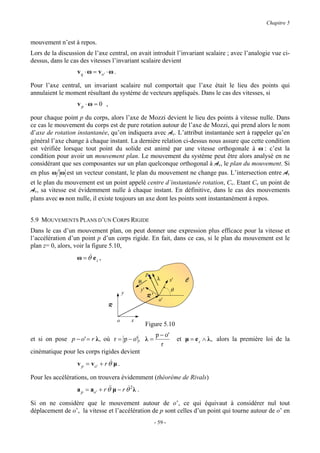 Chapitre 5


mouvement n’est à repos.
Lors de la discussion de l’axe central, on avait introduit l’invariant scalaire ; avec l’analogie vue ci-
dessus, dans le cas des vitesses l’invariant scalaire devient
                  v q ⋅ ω = vo' ⋅ ω .

Pour l’axe central, un invariant scalaire nul comportait que l’axe était le lieu des points qui
annulaient le moment résultant du système de vecteurs appliqués. Dans le cas des vitesses, si
                  vp ⋅ω = 0 ,

pour chaque point p du corps, alors l’axe de Mozzi devient le lieu des points à vitesse nulle. Dans
ce cas le mouvement du corps est de pure rotation autour de l’axe de Mozzi, qui prend alors le nom
d’axe de rotation instantanée, qu’on indiquera avec Av. L’attribut instantanée sert à rappeler qu’en
général l’axe change à chaque instant. La dernière relation ci-dessus nous assure que cette condition
est vérifiée lorsque tout point du solide est animé par une vitesse orthogonale à ω : c’est la
condition pour avoir un mouvement plan. Le mouvement du système peut être alors analysé en ne
considérant que ses composantes sur un plan quelconque orthogonal à Av, le plan du mouvement. Si
en plus ω ω est un vecteur constant, le plan du mouvement ne change pas. L’intersection entre Av
et le plan du mouvement est un point appelé centre d’instantanée rotation, Cv. Etant Cv un point de
Av, sa vitesse est évidemment nulle à chaque instant. En définitive, dans le cas des mouvements
plans avec ω non nulle, il existe toujours un axe dont les points sont instantanément à repos.


5.9 MOUVEMENTS PLANS D’UN CORPS RIGIDE
Dans le cas d’un mouvement plan, on peut donner une expression plus efficace pour la vitesse et
l’accélération d’un point p d’un corps rigide. En fait, dans ce cas, si le plan du mouvement est le
plan z= 0, alors, voir la figure 5.10,
                  ω = θ& e z ,

                                                          p
                                                    µ              λ       x'      C

                                            y
                                                     y'                    θ
                                                          R   '
                                                                    o'
                                  R

                                        o       x
                                                          Figure 5.10
                                                                  p − o'
et si on pose p − o' = r λ , où r = p − o' , λ =                                et µ = e z ∧ λ , alors la première loi de la
                                                                    r
cinématique pour les corps rigides devient
                  v p = v o ' + r θ& µ .

Pour les accélérations, on trouvera évidemment (théorème de Rivals)
                  a p = ao ' + r θ& µ − r θ& 2 λ .
                                  &

Si on ne considère que le mouvement autour de o’, ce qui équivaut à considérer nul tout
déplacement de o’, la vitesse et l’accélération de p sont celles d’un point qui tourne autour de o’ en
                                                                  - 59 -
 
