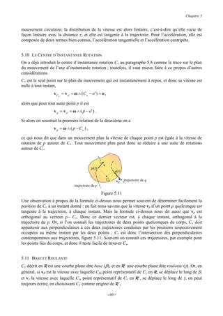 Chapitre 5


mouvement circulaire; la distribution de la vitesse est alors linéaire, c’est-à-dire qu’elle varie de
façon linéaire avec la distance r, et elle est tangente à la trajectoire. Pour l’accélération, elle est
composée de deux termes bien connus, l’accélération tangentielle et l’accélération centripète.


5.10 LE CENTRE D’INSTANTANEE ROTATION
On a déjà introduit le centre d’instantanée rotation Cv au paragraphe 5.8 comme la trace sur le plan
du mouvement de l’axe d’instantanée rotation ; toutefois, il vaut mieux faire à ce propos d’autres
considérations.
Cv est le seul point sur le plan du mouvement qui est instantanément à repos, et donc sa vitesse est
nulle à tout instant,
                   v C v = v o ' + ω ∧ (C v − o ' ) = o ,

alors que pour tout autre point p il est
                   v p = v o ' + ω ∧ ( p − o' ) .

Si alors on soustrait la première relation de la deuxième on a
                   v p = ω ∧ ( p − Cv ) ,

ce qui nous dit que dans un mouvement plan la vitesse de chaque point p est égale à la vitesse de
rotation de p autour de Cv. Tout mouvement plan peut donc se réduire à une suite de rotations
autour de Cv.


                                                       v
                                              p(t)
                                                                 q(t)

                                                            Cv       vq   trajectoire de q
                                  trajectoire de p

                                                     Figure 5.11
Une observation à propos de la formule ci-dessus nous permet souvent de déterminer facilement la
position de Cv à un instant donné : en fait nous savons que la vitesse vp d’un point p quelconque est
tangente à la trajectoire, à chaque instant. Mais la formule ci-dessus nous dit aussi que vp est
orthogonal au vecteur p− Cv. Donc ce dernier vecteur est, à chaque instant, orthogonal à la
trajectoire de p. Or, si l’on connaît les trajectoires de deux points quelconques du corps, Cv doit
appartenir aux perpendiculaires à ces deux trajectoires conduites par les positions respectivement
occupées au même instant par les deux points ; Cv est donc l’intersection des perpendiculaires
contemporaines aux trajectoires, figure 5.11. Souvent on connaît ces trajectoires, par exemple pour
les points liés du corps, et donc il reste facile de trouver Cv.


5.11 BASE ET ROULANTE
Cv décrit en R est une courbe plane dite base (β), et en R’ une courbe plane dite roulante (γ). Or, en
général, si vβ est la vitesse avec laquelle Cβ, point représentatif de Cv en R, se déplace le long de β,
et vγ la vitesse avec laquelle Cγ, point représentatif de Cv en R’, se déplace le long de γ, on peut
toujours écrire, en choisissant Cv comme origine de R’,

                                                            - 60 -
 