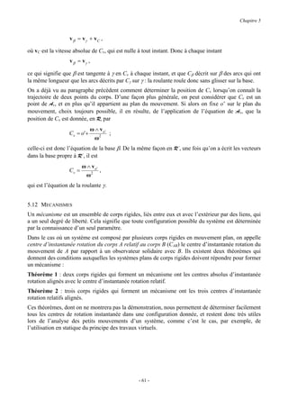 Chapitre 5


                   v β = vγ + v C ,

où vC est la vitesse absolue de Cv, qui est nulle à tout instant. Donc à chaque instant
                   v β = vγ ,

ce qui signifie que β est tangente à γ en Cv à chaque instant, et que Cβ décrit sur β des arcs qui ont
la même longueur que les arcs décrits par Cγ sur γ : la roulante roule donc sans glisser sur la base.
On a déjà vu au paragraphe précédent comment déterminer la position de Cv lorsqu’on connaît la
trajectoire de deux points du corps. D’une façon plus générale, on peut considérer que Cv est un
point de Av, et en plus qu’il appartient au plan du mouvement. Si alors on fixe o’ sur le plan du
mouvement, choix toujours possible, il en résulte, de l’application de l’équation de Av, que la
position de Cv est donnée, en R, par
                                ω ∧ vo'
                   Cv = o ' +           ;
                                 ω2
celle-ci est donc l’équation de la base β. De la même façon en R’, une fois qu’on a écrit les vecteurs
dans la base propre à R’, il est
                          ω ∧ vo'
                   Cv =           ,
                           ω2
qui est l’équation de la roulante γ.


5.12 MECANISMES
Un mécanisme est un ensemble de corps rigides, liés entre eux et avec l’extérieur par des liens, qui
a un seul degré de liberté. Cela signifie que toute configuration possible du système est déterminée
par la connaissance d’un seul paramètre.
Dans le cas où un système est composé par plusieurs corps rigides en mouvement plan, on appelle
centre d’instantanée rotation du corps A relatif au corps B (CAB) le centre d’instantanée rotation du
mouvement de A par rapport à un observateur solidaire avec B. Ils existent deux théorèmes qui
donnent des conditions auxquelles les systèmes plans de corps rigides doivent répondre pour former
un mécanisme :
Théorème 1 : deux corps rigides qui forment un mécanisme ont les centres absolus d’instantanée
rotation alignés avec le centre d’instantanée rotation relatif.
Théorème 2 : trois corps rigides qui forment un mécanisme ont les trois centres d’instantanée
rotation relatifs alignés.
Ces théorèmes, dont on ne montrera pas la démonstration, nous permettent de déterminer facilement
tous les centres de rotation instantanée dans une configuration donnée, et restent donc très utiles
lors de l’analyse des petits mouvements d’un système, comme c’est le cas, par exemple, de
l’utilisation en statique du principe des travaux virtuels.




                                                 - 61 -
 