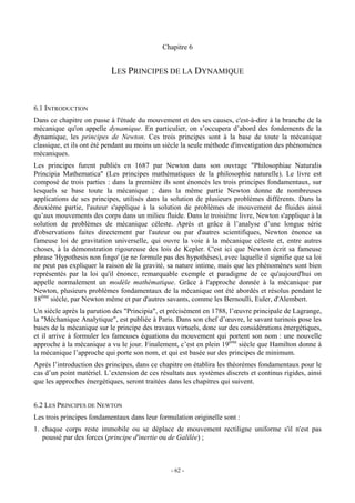 Chapitre 6


                           LES PRINCIPES DE LA DYNAMIQUE


6.1 INTRODUCTION
Dans ce chapitre on passe à l'étude du mouvement et des ses causes, c'est-à-dire à la branche de la
mécanique qu'on appelle dynamique. En particulier, on s’occupera d’abord des fondements de la
dynamique, les principes de Newton. Ces trois principes sont à la base de toute la mécanique
classique, et ils ont été pendant au moins un siècle la seule méthode d'investigation des phénomènes
mécaniques.
Les principes furent publiés en 1687 par Newton dans son ouvrage "Philosophiae Naturalis
Principia Mathematica" (Les principes mathématiques de la philosophie naturelle). Le livre est
composé de trois parties : dans la première ils sont énoncés les trois principes fondamentaux, sur
lesquels se base toute la mécanique ; dans la même partie Newton donne de nombreuses
applications de ses principes, utilisés dans la solution de plusieurs problèmes différents. Dans la
deuxième partie, l'auteur s'applique à la solution de problèmes de mouvement de fluides ainsi
qu’aux mouvements des corps dans un milieu fluide. Dans le troisième livre, Newton s'applique à la
solution de problèmes de mécanique céleste. Après et grâce à l’analyse d’une longue série
d'observations faites directement par l'auteur ou par d'autres scientifiques, Newton énonce sa
fameuse loi de gravitation universelle, qui ouvre la voie à la mécanique céleste et, entre autres
choses, à la démonstration rigoureuse des lois de Kepler. C'est ici que Newton écrit sa fameuse
phrase 'Hypothesis non fingo' (je ne formule pas des hypothèses), avec laquelle il signifie que sa loi
ne peut pas expliquer la raison de la gravité, sa nature intime, mais que les phénomènes sont bien
représentés par la loi qu'il énonce, remarquable exemple et paradigme de ce qu'aujourd'hui on
appelle normalement un modèle mathématique. Grâce à l'approche donnée à la mécanique par
Newton, plusieurs problèmes fondamentaux de la mécanique ont été abordés et résolus pendant le
18ème siècle, par Newton même et par d'autres savants, comme les Bernoulli, Euler, d'Alembert.
Un siècle après la parution des "Principia", et précisément en 1788, l’œuvre principale de Lagrange,
la "Méchanique Analytique", est publiée à Paris. Dans son chef d’œuvre, le savant turinois pose les
bases de la mécanique sur le principe des travaux virtuels, donc sur des considérations énergétiques,
et il arrive à formuler les fameuses équations du mouvement qui portent son nom : une nouvelle
approche à la mécanique a vu le jour. Finalement, c’est en plein 19ème siècle que Hamilton donne à
la mécanique l’approche qui porte son nom, et qui est basée sur des principes de minimum.
Après l’introduction des principes, dans ce chapitre on établira les théorèmes fondamentaux pour le
cas d’un point matériel. L’extension de ces résultats aux systèmes discrets et continus rigides, ainsi
que les approches énergétiques, seront traitées dans les chapitres qui suivent.


6.2 LES PRINCIPES DE NEWTON
Les trois principes fondamentaux dans leur formulation originelle sont :
1. chaque corps reste immobile ou se déplace de mouvement rectiligne uniforme s'il n'est pas
   poussé par des forces (principe d'inertie ou de Galilée) ;



                                                - 62 -
 