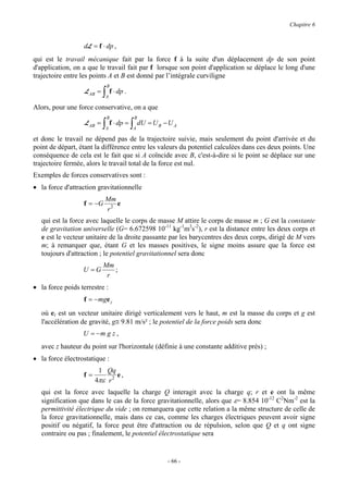 Chapitre 6


                  dL = f ⋅ dp ,
qui est le travail mécanique fait par la force f à la suite d'un déplacement dp de son point
d'application, on a que le travail fait par f lorsque son point d'application se déplace le long d'une
trajectoire entre les points A et B est donné par l’intégrale curviligne
                                B
                   L AB =   ∫ f ⋅ dp .
                             A

Alors, pour une force conservative, on a que
                                B            B
                   L AB =   ∫A
                                 f ⋅ dp =   ∫ dU = U
                                            A
                                                       B   −UA

et donc le travail ne dépend pas de la trajectoire suivie, mais seulement du point d'arrivée et du
point de départ, étant la différence entre les valeurs du potentiel calculées dans ces deux points. Une
conséquence de cela est le fait que si A coïncide avec B, c'est-à-dire si le point se déplace sur une
trajectoire fermée, alors le travail total de la force est nul.
Exemples de forces conservatives sont :
• la force d'attraction gravitationnelle
                             Mm
                  f = −G        e
                             r2
   qui est la force avec laquelle le corps de masse M attire le corps de masse m ; G est la constante
   de gravitation universelle (G= 6.672598 10-11 kg-1m3s-2), r est la distance entre les deux corps et
   e est le vecteur unitaire de la droite passante par les barycentres des deux corps, dirigé de M vers
   m; à remarquer que, étant G et les masses positives, le signe moins assure que la force est
   toujours d'attraction ; le potentiel gravitationnel sera donc
                            Mm
                  U =G         ;
                             r
• la force poids terrestre :
                  f = −mge z
   où ez est un vecteur unitaire dirigé verticalement vers le haut, m est la masse du corps et g est
   l'accélération de gravité, g≅ 9.81 m/s² ; le potentiel de la force poids sera donc
                  U = −m g z ,
   avec z hauteur du point sur l'horizontale (définie à une constante additive près) ;
• la force électrostatique :
                        1 Qq
                  f=           e,
                       4πε r 2
   qui est la force avec laquelle la charge Q interagit avec la charge q; r et e ont la même
   signification que dans le cas de la force gravitationnelle, alors que ε= 8.854 10-12 C2Nm-2 est la
   permittivité électrique du vide ; on remarquera que cette relation a la même structure de celle de
   la force gravitationnelle, mais dans ce cas, comme les charges électriques peuvent avoir signe
   positif ou négatif, la force peut être d'attraction ou de répulsion, selon que Q et q ont signe
   contraire ou pas ; finalement, le potentiel électrostatique sera


                                                           - 66 -
 