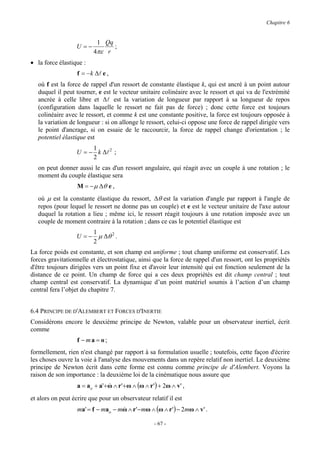 Chapitre 6


                           1 Qq
                  U =−          ;
                          4πε r
• la force élastique :
                   f = − k ∆l e ,
   où f est la force de rappel d'un ressort de constante élastique k, qui est ancré à un point autour
   duquel il peut tourner, e est le vecteur unitaire colinéaire avec le ressort et qui va de l'extrémité
   ancrée à celle libre et ∆l est la variation de longueur par rapport à sa longueur de repos
   (configuration dans laquelle le ressort ne fait pas de force) ; donc cette force est toujours
   colinéaire avec le ressort, et comme k est une constante positive, la force est toujours opposée à
   la variation de longueur : si on allonge le ressort, celui-ci oppose une force de rappel dirigée vers
   le point d'ancrage, si on essaie de le raccourcir, la force de rappel change d'orientation ; le
   potentiel élastique est
                       1
                  U = − k ∆l 2 ;
                       2
   on peut donner aussi le cas d'un ressort angulaire, qui réagit avec un couple à une rotation ; le
   moment du couple élastique sera
                   M = − µ ∆θ e ,
   où µ est la constante élastique du ressort, ∆θ est la variation d'angle par rapport à l'angle de
   repos (pour lequel le ressort ne donne pas un couple) et e est le vecteur unitaire de l'axe autour
   duquel la rotation a lieu ; même ici, le ressort réagit toujours à une rotation imposée avec un
   couple de moment contraire à la rotation ; dans ce cas le potentiel élastique est
                       1
                  U = − µ ∆θ 2 .
                       2
La force poids est constante, et son champ est uniforme ; tout champ uniforme est conservatif. Les
forces gravitationnelle et électrostatique, ainsi que la force de rappel d'un ressort, ont les propriétés
d'être toujours dirigées vers un point fixe et d'avoir leur intensité qui est fonction seulement de la
distance de ce point. Un champ de force qui a ces deux propriétés est dit champ central ; tout
champ central est conservatif. La dynamique d’un point matériel soumis à l’action d’un champ
central fera l’objet du chapitre 7.


6.4 PRINCIPE DE D'ALEMBERT ET FORCES D'INERTIE
Considérons encore le deuxième principe de Newton, valable pour un observateur inertiel, écrit
comme
                   f − ma = o;
formellement, rien n'est changé par rapport à sa formulation usuelle ; toutefois, cette façon d'écrire
les choses ouvre la voie à l'analyse des mouvements dans un repère relatif non inertiel. Le deuxième
principe de Newton écrit dans cette forme est connu comme principe de d'Alembert. Voyons la
raison de son importance : la deuxième loi de la cinématique nous assure que
                   a = ao + a'+ ω ∧ r '+ ω ∧ (ω ∧ r ' ) + 2ω ∧ v' ,
                                &

et alors on peut écrire que pour un observateur relatif il est
                   ma' = f − mao − mω ∧ r '− mω ∧ (ω ∧ r ') − 2mω ∧ v' .
                                    &

                                                     - 67 -
 