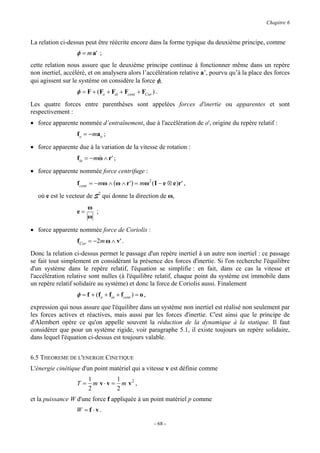 Chapitre 6


La relation ci-dessus peut être réécrite encore dans la forme typique du deuxième principe, comme
                  φ = m a' ;
cette relation nous assure que le deuxième principe continue à fonctionner même dans un repère
non inertiel, accéléré, et on analysera alors l’accélération relative a’, pourvu qu’à la place des forces
qui agissent sur le système on considère la force φ,
                  φ = F + (Fo + Fω + Fcent + FCor ) .
                                 &

Les quatre forces entre parenthèses sont appelées forces d'inertie ou apparentes et sont
respectivement :
• force apparente nommée d’entraînement, due à l'accélération de o', origine du repère relatif :
                  f o = − ma o ;

• force apparente due à la variation de la vitesse de rotation :
                  fω = − mω ∧ r ' ;
                   &      &

• force apparente nommée force centrifuge :
                  fcent = − mω ∧ (ω ∧ r ' ) = mω2 ( I − e ⊗ e )r ' ,
   où e est le vecteur de S2 qui donne la direction de ω,
                       ω
                  e=     ;
                       ω

• force apparente nommée force de Coriolis :
                  fCor = −2m ω ∧ v' .
Donc la relation ci-dessus permet le passage d'un repère inertiel à un autre non inertiel : ce passage
se fait tout simplement en considérant la présence des forces d'inertie. Si l'on recherche l'équilibre
d'un système dans le repère relatif, l'équation se simplifie : en fait, dans ce cas la vitesse et
l'accélération relative sont nulles (à l'équilibre relatif, chaque point du système est immobile dans
un repère relatif solidaire au système) et donc la force de Coriolis aussi. Finalement
                  φ = f + (fo + fω + fcent ) = o ,
                                 &

expression qui nous assure que l'équilibre dans un système non inertiel est réalisé non seulement par
les forces actives et réactives, mais aussi par les forces d'inertie. C'est ainsi que le principe de
d'Alembert opère ce qu'on appelle souvent la réduction de la dynamique à la statique. Il faut
considérer que pour un système rigide, voir paragraphe 5.1, il existe toujours un repère solidaire,
dans lequel l'équation ci-dessus est toujours valable.


6.5 THEOREME DE L'ENERGIE CINETIQUE
L'énergie cinétique d'un point matériel qui a vitesse v est définie comme
                       1          1
                  T=     m v ⋅ v = m v2 ,
                       2          2
et la puissance W d'une force f appliquée à un point matériel p comme
                  W = f ⋅v.

                                                     - 68 -
 
