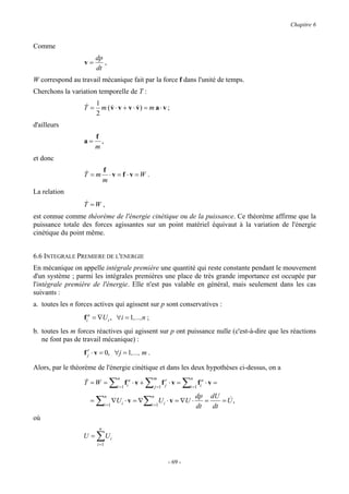 Chapitre 6


Comme
                         dp
                  v=        ,
                         dt
W correspond au travail mécanique fait par la force f dans l'unité de temps.
Cherchons la variation temporelle de T :

                  & 1
                  T = m ( v ⋅ v + v ⋅ v) = m a ⋅ v ;
                          &           &
                     2
d'ailleurs
                         f
                  a=       ,
                         m
et donc

                  &    f
                  T = m ⋅v = f ⋅v =W .
                       m
La relation
                  &
                  T =W ,
est connue comme théorème de l'énergie cinétique ou de la puissance. Ce théorème affirme que la
puissance totale des forces agissantes sur un point matériel équivaut à la variation de l'énergie
cinétique du point même.


6.6 INTEGRALE PREMIERE DE L'ENERGIE
En mécanique on appelle intégrale première une quantité qui reste constante pendant le mouvement
d'un système ; parmi les intégrales premières une place de très grande importance est occupée par
l'intégrale première de l'énergie. Elle n'est pas valable en général, mais seulement dans les cas
suivants :
a. toutes les n forces actives qui agissent sur p sont conservatives :
                  fia = ∇U i , ∀i = 1,...,n ;
b. toutes les m forces réactives qui agissent sur p ont puissance nulle (c'est-à-dire que les réactions
   ne font pas de travail mécanique) :
                  f r ⋅ v = 0, ∀j = 1,..., m .
                    j

Alors, par le théorème de l'énergie cinétique et dans les deux hypothèses ci-dessus, on a

                                   ∑                       ∑                       ∑
                                        n                      m                   n
                  &
                  T =W =                       fia ⋅ v +              f jr ⋅ v =       fa   ⋅v =
                                        i =1                   j =1                i =1 i

                                                                                       dp dU &
                         ∑                             ∑
                               n                           n
                     =                ∇U i ⋅ v = ∇                 U i ⋅ v = ∇U ⋅         =    =U,
                               i =1                        i =1                        dt   dt
où
                          n
                  U=     ∑U i
                         i =1


                                                                         - 69 -
 