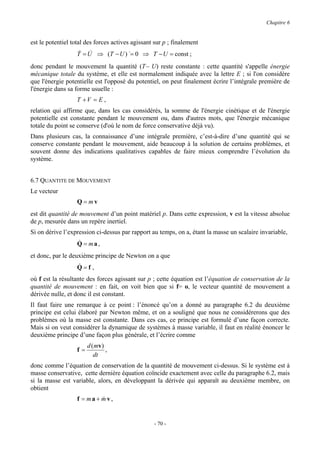 Chapitre 6


est le potentiel total des forces actives agissant sur p ; finalement
                   & &
                   T = U ⇒ (T − U ) &= 0 ⇒ T − U = const ;
donc pendant le mouvement la quantité (T− U) reste constante : cette quantité s'appelle énergie
mécanique totale du système, et elle est normalement indiquée avec la lettre E ; si l'on considère
que l'énergie potentielle est l'opposé du potentiel, on peut finalement écrire l’intégrale première de
l'énergie dans sa forme usuelle :
                   T +V = E ,
relation qui affirme que, dans les cas considérés, la somme de l'énergie cinétique et de l'énergie
potentielle est constante pendant le mouvement ou, dans d'autres mots, que l'énergie mécanique
totale du point se conserve (d'où le nom de force conservative déjà vu).
Dans plusieurs cas, la connaissance d’une intégrale première, c’est-à-dire d’une quantité qui se
conserve constante pendant le mouvement, aide beaucoup à la solution de certains problèmes, et
souvent donne des indications qualitatives capables de faire mieux comprendre l’évolution du
système.


6.7 QUANTITE DE MOUVEMENT
Le vecteur
                   Q = mv
est dit quantité de mouvement d’un point matériel p. Dans cette expression, v est la vitesse absolue
de p, mesurée dans un repère inertiel.
Si on dérive l’expression ci-dessus par rapport au temps, on a, étant la masse un scalaire invariable,
                   &
                   Q = ma,
et donc, par le deuxième principe de Newton on a que
                   &
                   Q=f,
où f est la résultante des forces agissant sur p ; cette équation est l’équation de conservation de la
quantité de mouvement : en fait, on voit bien que si f= o, le vecteur quantité de mouvement a
dérivée nulle, et donc il est constant.
Il faut faire une remarque à ce point : l’énoncé qu’on a donné au paragraphe 6.2 du deuxième
principe est celui élaboré par Newton même, et on a souligné que nous ne considérerons que des
problèmes où la masse est constante. Dans ces cas, ce principe est formulé d’une façon correcte.
Mais si on veut considérer la dynamique de systèmes à masse variable, il faut en réalité énoncer le
deuxième principe d’une façon plus générale, et l’écrire comme
                        d ( mv )
                   f=            ,
                           dt
donc comme l’équation de conservation de la quantité de mouvement ci-dessus. Si le système est à
masse conservative, cette dernière équation coïncide exactement avec celle du paragraphe 6.2, mais
si la masse est variable, alors, en développant la dérivée qui apparaît au deuxième membre, on
obtient
                   f = ma + mv,
                            &


                                                  - 70 -
 