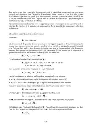 Chapitre 6


donc un terme en plus. Le principe de conservation de la quantité de mouvement, que nous avons
retrouvé analytiquement dans l’hypothèse de systèmes à masse conservative, est donc plus général
de celui énoncé par Newton, parce qu’il peut considérer aussi les systèmes à masse variable (c’est
le cas par exemple des fusées dans l’espace, dont la variation de masse due à l’éjection des gaz de
combustion explique la variation de vitesse).
Nous continuerons dans la suite a nous occuper de systèmes à masse conservative, pour lesquels le
principe de Newton et le principe de conservation de la quantité de mouvement coïncident
parfaitement.


6.8 MOMENT DE LA QUANTITE DE MOUVEMENT
Le vecteur
                  K o = ( p − o) ∧ m v
est dit moment de la quantité de mouvement de p, par rapport au point o. Il faut remarquer qu'en
général o est en mouvement par rapport à un observateur inertiel, et que pas forcement il coïncide
avec l'origine d’un repère. Avec la même technique vue pour le changement de pôle du moment
résultant d'un système de vecteurs appliqués, voir paragraphe 2.1, on montre que le moment de la
quantité de mouvement par rapport à un autre point o' est donné par
                  K o ' = K o + (o − o ' ) ∧ Q .
Cherchons à présent la dérivée temporelle de Ko :
                  &
                  K o = [( p − o) ∧ m v ] & = ( p − o) &∧ m v + ( p − o) ∧ m v =
                                                                             &
                      = p ∧ m v − o ∧ m v + ( p − o) ∧ m a;
                        &         &
mais le premier terme est nul parce que p = v , et finalement
                                        &
                  &
                  K o = −m v o ∧ v + ( p − o) ∧ m a .
La relation ci-dessus se réduit au seul deuxième terme dans les cas suivants :
• vo= o, c'est-à-dire dans le cas de pôle de réduction des moments immobile ;
• vo= α v, α∈R, c'est-à-dire le pôle qui se déplace parallèlement au point p même.
Dans tous les autres cas il faut utiliser la formule entière, qu'on peut réécrire comme
                  &
                  K o = ( p − o) ∧ m a − vo ∧ Q .
D’ailleurs, par le deuxième principe on a que, pour tout pôle o, il est
                  ( p − o) ∧ m a = ( p − o) ∧ f = Mo ,
où Mo est le moment par rapport à o de la résultante f des forces agissantes sur p ; donc
                  &
                  K o + vo ∧ Q = Mo .
                                              &
Cette équation est l’équivalent de l’équation Q = f pour le cas des moments ; à remarquer que dans
l'une des deux hypothèses vues pour la dérivée de Ko, la dernière équation se réduit à
                  &
                  K o = Mo .



                                                    - 71 -
 