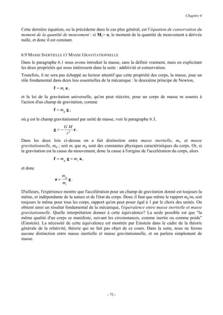 Chapitre 6


Cette dernière équation, ou la précédente dans le cas plus général, est l’équation de conservation du
moment de la quantité de mouvement : si Mo= o, le moment de la quantité de mouvement a dérivée
nulle, et donc il est constant.


6.9 MASSE INERTIELLE ET MASSE GRAVITATIONNELLE
Dans le paragraphe 6.1 nous avons introduit la masse, sans la définir vraiment, mais en explicitant
les deux propriétés qui nous intéressent dans la suite : additivité et conservation.
Toutefois, il ne sera pas échappé au lecteur attentif que cette propriété des corps, la masse, joue un
rôle fondamental dans deux lois essentielles de la mécanique : le deuxième principe de Newton,
                  f = mi a ,
et la loi de la gravitation universelle, qu'on peut réécrire, pour un corps de masse m soumis à
l'action d'un champ de gravitation, comme
                  f = mg g ,

où g est le champ gravitationnel par unité de masse, voir le paragraphe 6.3,
                        GM
                  g=−       e.
                         r2
Dans les deux lois ci-dessus on a fait distinction entre masse inertielle, mi, et masse
gravitationnelle, mg ; soit mi que mg sont des constantes physiques caractéristiques du corps. Or, si
la gravitation est la cause du mouvement, donc la cause à l'origine de l'accélération du corps, alors
                  f = m g g = mi a ,

et donc
                       mg
                  a=        g.
                       mi
D'ailleurs, l'expérience montre que l'accélération pour un champ de gravitation donné est toujours la
même, et indépendante de la nature et de l'état du corps. Donc il faut que même le rapport mg/mi soit
toujours le même pour tous les corps, rapport qu'on peut poser égal à 1 par le choix des unités. On
obtient ainsi un résultat fondamental de la mécanique, l'équivalence entre masse inertielle et masse
gravitationnelle. Quelle interprétation donner à cette équivalence? La seule possible est que "la
même qualité d'un corps se manifeste, suivant les circonstances, comme inertie ou comme poids"
(Einstein). La nécessité de cette équivalence est montrée par Einstein dans le cadre de la théorie
générale de la relativité, théorie qui ne fait pas objet de ce cours. Dans la suite, nous ne ferons
aucune distinction entre masse inertielle et masse gravitationnelle, et on parlera simplement de
masse.




                                                - 72 -
 
