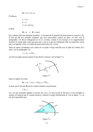Chapitre 7


                  & &
                  K =r∧ v+r∧ v.
                             &
D’ailleurs,
                  r = r er ,
                  r = v,
                  &
                  v = a = ϕ (r) e r ,
                  &
et donc
                  &
                  K = o → K = const.
On a obtenu ainsi une intégrale première : le moment de la quantité de mouvement se conserve. Or,
le fait que K soit constant comporte que tout mouvement central est plan : en fait, voir le
paragraphe 1.15, K est orthogonal à r et à v, et donc, comme il est constant, r et v appartiennent
toujours au même plan, celui qui passe par o, par p et qui est orthogonal à K. La trajectoire suivie
par p est appelée orbite, et le plan du mouvement plan de l’orbite.
Dans un repère cylindrique avec centre en o et plan r-θ qui coïncide avec le plan de l’orbite, on a
alors, voir le paragraphe 3.6,
                  v = r e r + r θ& eθ ,
                      &

où θ est un angle mesuré à partir d’une droite x choisie, voir la figure 7.1.


                                                   y                           p
                                          eθ
                                                            er
                                                                     r
                                                         θ
                                               o                 x

                                                       Figure 7.1
Dans ce repère on a alors
                  K = r e r ∧ ( r e r + r θ& eθ ) = r 2θ& e z ,
                                &

et donc, par le fait que K est un vecteur constant, on peut poser
                  r 2θ& = c ,
où c est une constante appelée constante des aires. Ce nom est dû au fait que si l’on considère la
surface dA balayée par le vecteur position r durant le temps infinitésimal dt, voir la figure 7.2, on
sait de la géométrie que

                                                                     p(t+dt)

                                               r(t+dt)                         dA

                                                       dθ
                                     o                       r(t)              p(t)



                                                       Figure 7.2

                                                            - 74 -
 