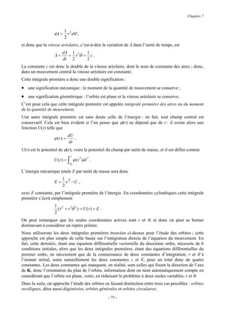 Chapitre 7


                         1 2
                  dA =     r dθ ,
                         2
et donc que la vitesse aréolaire, c’est-à-dire la variation de A dans l’unité de temps, est

                   & dA = 1 r 2θ& = 1 c .
                   A=
                      dt 2          2
La constante c est donc le double de la vitesse aréolaire, dont le nom de constante des aires ; donc,
dans un mouvement central la vitesse aréolaire est constante.
Cette intégrale première a donc une double signification :
• une signification mécanique : le moment de la quantité de mouvement se conserve ;
• une signification géométrique : l’orbite est plane et la vitesse aréolaire se conserve.
C’est pour cela que cette intégrale première est appelée intégrale première des aires ou du moment
de la quantité de mouvement.
Une autre intégrale première est sans doute celle de l’énergie : en fait, tout champ central est
conservatif. Cela est bien évident si l’on pense que ϕ(r) ne dépend que de r : il existe alors une
fonction U(r) telle que
                            dU
                  ϕ (r) =      .
                            dr
U(r) est le potentiel de ϕ(r), voire le potentiel du champ par unité de masse, et il est défini comme
                                r
                  U (r) =   ∫   r0
                                     ϕ ( r* )dr* .

L’énergie mécanique totale E par unité de masse sera donc
                      1
                   E = v 2 −U ,
                      2
avec E constante, par l’intégrale première de l’énergie. En coordonnées cylindriques cette intégrale
première s’écrit simplement
                   1 2
                     ( r + r 2θ& 2 ) = U ( r ) + E .
                       &
                   2
On peut remarquer que les seules coordonnées actives sont r et θ, et donc on peut se borner
dorénavant à considérer un repère polaire.
Nous utiliserons les deux intégrales premières trouvées ci-dessus pour l’étude des orbites ; cette
approche est plus simple de celle basée sur l’intégration directe de l’équation du mouvement. En
fait, cette dernière, étant une équation différentielle vectorielle du deuxième ordre, nécessite de 6
conditions initiales, alors que les deux intégrales premières, étant des équations différentielles du
premier ordre, ne nécessitent que de la connaissance de deux constantes d’intégration, r et θ à
l’instant initial, outre naturellement les deux constantes c et E, pour un total donc de quatre
constantes. Les deux constantes qui manquent, en réalité, sont celles qui fixent la direction de l’axe
de K, donc l’orientation du plan de l’orbite, information dont on tient automatiquement compte en
considérant que l’orbite est plane, voire, en réduisant le problème à deux seules variables, r et θ.
Dans la suite, on approche l’étude des orbites en faisant distinction entre trois cas possibles : orbites
rectilignes, dites aussi dégénérées, orbites générales et orbites circulaires.
                                                       - 75 -
 