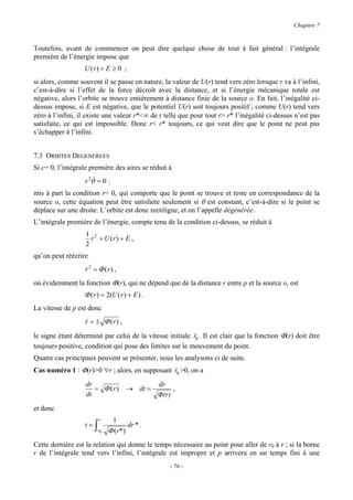 Chapitre 7


Toutefois, avant de commencer on peut dire quelque chose de tout à fait général : l’intégrale
première de l’énergie impose que
                  U (r) + E ≥ 0 ;
si alors, comme souvent il se passe en nature, la valeur de U(r) tend vers zéro lorsque r va à l’infini,
c’est-à-dire si l’effet de la force décroît avec la distance, et si l’énergie mécanique totale est
négative, alors l’orbite se trouve entièrement à distance finie de la source o. En fait, l’inégalité ci-
dessus impose, si E est négative, que le potentiel U(r) soit toujours positif ; comme U(r) tend vers
zéro à l’infini, il existe une valeur r*<∞ de r telle que pour tout r> r* l’inégalité ci-dessus n’est pas
satisfaite, ce qui est impossible. Donc r< r* toujours, ce qui veut dire que le point ne peut pas
s’échapper à l’infini.


7.3 ORBITES DEGENEREES
Si c= 0, l’intégrale première des aires se réduit à
                   r 2θ& = 0 ;
mis à part la condition r= 0, qui comporte que le point se trouve et reste en correspondance de la
source o, cette équation peut être satisfaite seulement si θ est constant, c’est-à-dire si le point se
déplace sur une droite. L’orbite est donc rectiligne, et on l’appelle dégénérée.
L’intégrale première de l’énergie, compte tenu de la condition ci-dessus, se réduit à
                   1 2
                     r = U (r) + E ,
                     &
                   2
qu’on peut réécrire
                   r 2 = Φ (r) ,
                   &
où évidemment la fonction Φ(r), qui ne dépend que de la distance r entre p et la source o, est
                  Φ ( r ) = 2(U ( r ) + E ) .
La vitesse de p est donc
                   r = ± Φ (r ) ,
                   &

le signe étant déterminé par celui de la vitesse initiale r0 . Il est clair que la fonction Φ(r) doit être
                                                          &
toujours positive, condition qui pose des limites sur le mouvement du point.
Quatre cas principaux peuvent se présenter, nous les analysons ci de suite.
Cas numéro 1 : Φ(r)>0 ∀r ; alors, en supposant r0 >0, on a
                                               &

                   dr                             dr
                      = Φ (r)           → dt =         ,
                   dt                             Φ(r)
et donc
                            r     1
                   t=   ∫   r0   Φ ( r*)
                                         dr * .

Cette dernière est la relation qui donne le temps nécessaire au point pour aller de r0 à r ; si la borne
r de l’intégrale tend vers l’infini, l’intégrale est impropre et p arrivera en un temps fini à une
                                                      - 76 -
 
