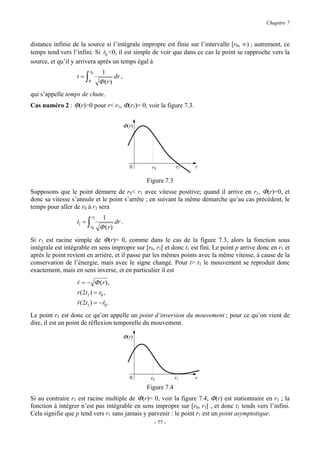 Chapitre 7



distance infinie de la source si l’intégrale impropre est finie sur l’intervalle [r0, ∞) ; autrement, ce
temps tend vers l’infini. Si r0 <0, il est simple de voir que dans ce cas le point se rapproche vers la
                              &
source, et qu’il y arrivera après un temps égal à
                            r0        1
                   t=   ∫   0        Φ (r)
                                           dr ,

qui s’appelle temps de chute.
Cas numéro 2 : Φ(r)>0 pour r< r1, Φ(r1)= 0, voir la figure 7.3.


                                                  Φ(r)




                                                    0      r0         r1   r

                                                         Figure 7.3
Supposons que le point démarre de r0< r1 avec vitesse positive; quand il arrive en r1, Φ(r)=0, et
donc sa vitesse s’annule et le point s’arrête ; en suivant la même démarche qu’au cas précédent, le
temps pour aller de r0 à r1 sera
                                r1    1
                   t1 =   ∫   r0     Φ (r)
                                           dr .

Si r1 est racine simple de Φ(r)= 0, comme dans le cas de la figure 7.3, alors la fonction sous
intégrale est intégrable en sens impropre sur [r0, r1[ et donc t1 est fini. Le point p arrive donc en r1 et
après le point revient en arrière, et il passe par les mêmes points avec la même vitesse, à cause de la
conservation de l’énergie, mais avec le signe changé. Pour t> t1 le mouvement se reproduit donc
exactement, mais en sens inverse, et en particulier il est
                   r = − Φ (r) ,
                   &
                   r ( 2t1 ) = r0 ,
                   r ( 2t1 ) = − r0 .
                   &             &

Le point r1 est donc ce qu’on appelle un point d’inversion du mouvement ; pour ce qu’on vient de
dire, il est un point de réflexion temporelle du mouvement.

                                                  Φ(r)




                                                    0     r0          r1   r
                                                         Figure 7.4
Si au contraire r1 est racine multiple de Φ(r)= 0, voir la figure 7.4, Φ(r) est stationnaire en r1 ; la
fonction à intégrer n’est pas intégrable en sens impropre sur [r0, r1[ , et donc t1 tends vers l’infini.
Cela signifie que p tend vers r1 sans jamais y parvenir : le point r1 est un point asymptotique.
                                                            - 77 -
 