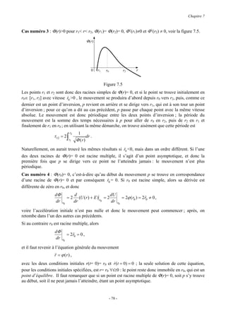 Chapitre 7



Cas numéro 3 : Φ(r)>0 pour r1< r< r2, Φ(r1)= Φ(r2)= 0, Φ’(r1)≠0 et Φ’(r2) ≠ 0, voir la figure 7.5.

                                           Φ(r)




                                              0   r1    r0                 r2       r


                                                       Figure 7.5
Les points r1 et r2 sont donc des racines simples de Φ(r)= 0, et si le point se trouve initialement en
r0∈ [r1, r2] avec vitesse r0 >0 , le mouvement se produira d’abord depuis r0 vers r2, puis, comme ce
                           &
dernier est un point d’inversion, p revient en arrière et se dirige vers r1, qui est à son tour un point
d’inversion ; pour ce qu’on a dit au cas précédent, p passe par chaque point avec la même vitesse
absolue. Le mouvement est donc périodique entre les deux points d’inversion ; la période du
mouvement est la somme des temps nécessaires à p pour aller de r0 en r2, puis de r2 en r1 et
finalement de r1 en r0 ; en utilisant la même démarche, on trouve aisément que cette période est
                               r2     1
                  τ 12 = 2 ∫               dr .
                               r1    Φ (r)
Naturellement, on aurait trouvé les mêmes résultats si r0 <0, mais dans un ordre différent. Si l’une
                                                       &
des deux racines de Φ(r)= 0 est racine multiple, il s’agit d’un point asymptotique, et donc la
première fois que p se dirige vers ce point ne l’atteindra jamais : le mouvement n’est plus
périodique.
Cas numéro 4 : Φ(r0)= 0, c’est-à-dire qu’au début du mouvement p se trouve en correspondance
d’une racine de Φ(r)= 0 et par conséquent r0 = 0. Si r0 est racine simple, alors sa dérivée est
                                            &
différente de zéro en r0, et donc
                   dΦ               d                       dU
                             =2        (U ( r ) + E ) r = 2                = 2ϕ ( r0 ) = 2&& ≠ 0 ,
                                                                                          r0
                   dr   r0          dr                 0    dr        r0

voire l’accélération initiale n’est pas nulle et donc le mouvement peut commencer ; après, on
retombe dans l’un des autres cas précédents.
Si au contraire r0 est racine multiple, alors
                   dΦ
                             = 2&& = 0 ,
                                r0
                   dr   r0

et il faut revenir à l’équation générale du mouvement
                   && = ϕ (r ) ,
                   r
avec les deux conditions initiales r(t= 0)= r0 et r (t = 0) = 0 ; la seule solution de cette équation,
                                                      &
pour les conditions initiales spécifiées, est r= r0 ∀t≥0 : le point reste donc immobile en r0, qui est un
point d’équilibre. Il faut remarquer que si un point est racine multiple de Φ(r)= 0, soit p s’y trouve
au début, soit il ne peut jamais l’atteindre, étant un point asymptotique.


                                                             - 78 -
 