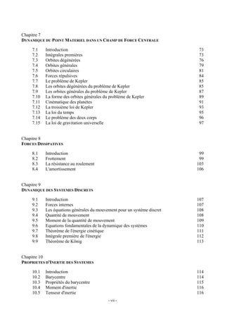 Chapitre 7
DYNAMIQUE DU POINT MATERIEL DANS UN CHAMP DE FORCE CENTRALE

    7.1    Introduction                                                   73
    7.2    Intégrales premières                                           73
    7.3    Orbites dégénérées                                             76
    7.4    Orbites générales                                              79
    7.5    Orbites circulaires                                            81
    7.6    Forces répulsives                                              84
    7.7    Le problème de Kepler                                          85
    7.8    Les orbites dégénérées du problème de Kepler                   85
    7.9    Les orbites générales du problème de Kepler                    87
    7.10   La forme des orbites générales du problème de Kepler           89
    7.11   Cinématique des planètes                                       91
    7.12   La troisième loi de Kepler                                     93
    7.13   La loi du temps                                                95
    7.14   Le problème des deux corps                                     96
    7.15   La loi de gravitation universelle                              97


Chapitre 8
FORCES DISSIPATIVES

    8.1    Introduction                                                    99
    8.2    Frottement                                                      99
    8.3    La résistance au roulement                                     103
    8.4    L'amortissement                                                106


Chapitre 9
DYNAMIQUE DES SYSTEMES DISCRETS

    9.1    Introduction                                                   107
    9.2    Forces internes                                                107
    9.3    Les équations générales du mouvement pour un système discret   108
    9.4    Quantité de mouvement                                          108
    9.5    Moment de la quantité de mouvement                             109
    9.6    Equations fondamentales de la dynamique des systèmes           110
    9.7    Théorème de l'énergie cinétique                                111
    9.8    Intégrale première de l'énergie                                112
    9.9    Théorème de König                                              113


Chapitre 10
PROPRIETES D'INERTIE DES SYSTEMES

    10.1   Introduction                                                   114
    10.2   Barycentre                                                     114
    10.3   Propriétés du barycentre                                       115
    10.4   Moment d'inertie                                               116
    10.5   Tenseur d'inertie                                              116
                                            - vii -
 