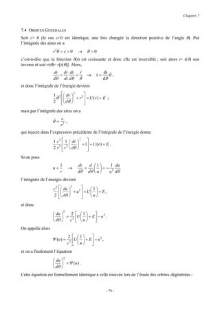Chapitre 7


7.4 ORBITES GENERALES
Soit c> 0 (le cas c<0 est identique, une fois changée la direction positive de l’angle θ). Par
l’intégrale des aires on a
                   r 2θ& = c > 0          →     θ& > 0
c’est-à-dire que la fonction θ(t) est croissante et donc elle est inversible ; soit alors t= t(θ) son
inverse et soit r(θ)= r[t(θ)]. Alors,
                   dr dr dt r&                             dr &
                     =     = &                  →     r=
                                                      &       θ,
                   dθ dt dθ θ                              dθ
et donc l’intégrale de l’énergie devient

                   1 & 2  dr    
                                 2
                    θ   + r 2  = U ( r ) + E ;
                   2  dθ 
                                  
                                   
mais par l’intégrale des aires on a
                          c
                   θ& =      ,
                          r2
qui injecté dans l’expression précédente de l’intégrale de l’énergie donne

                   1 c2    1  dr  2 
                           2      + 1 = U ( r ) + E .
                   2 r2    r  dθ 
                                       
                                        
Si on pose
                          1               dr   d 1   1 du
                   u=             →          =    =− 2
                          r               dθ dθ  u  u dθ
l’intégrale de l’énergie devient

                   c2    du  2  2
                                       1
                             + u  =U  + E ,
                   2     dθ 
                                    
                                       u

et donc
                              2
                    du    2            1            2
                        = 2           U  u  + E  − u .
                    dθ   c                      
On appelle alors
                                  2     1         2
                   Ψ (u ) =            U  u  + E  − u ,
                                  c2             
et on a finalement l’équation
                              2
                    du 
                        = Ψ (u ) .
                    dθ 
Cette équation est formellement identique à celle trouvée lors de l’étude des orbites dégénérées :


                                                              - 79 -
 
