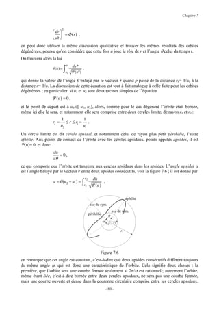 Chapitre 7


                           2
                   dr 
                    = Φ (r) ;
                   dt 
on peut donc utiliser la même discussion qualitative et trouver les mêmes résultats des orbites
dégénérées, pourvu qu’on considère que cette fois u joue le rôle de r et l’angle θ celui du temps t.
On trouvera alors la loi
                               u      du *
                  θ (u ) =
                             ∫u   0   Ψ (u*)
                                               ,

qui donne la valeur de l’angle θ balayé par le vecteur r quand p passe de la distance r0= 1/u0 à la
distance r= 1/u. La discussion de cette équation est tout à fait analogue à celle faite pour les orbites
dégénérées ; en particulier, si u1 et u2 sont deux racines simples de l’équation
                  Ψ (u ) = 0 ,
et le point de départ est à u0∈[ u1, u2], alors, comme pour le cas dégénéré l’orbite était bornée,
même ici elle le sera, et notamment elle sera comprise entre deux cercles limite, de rayon r1 et r2 :
                         1            1
                  r2 =      ≤ r ≤ r1 = .
                         u2           u1
Un cercle limite est dit cercle apsidal, et notamment celui de rayon plus petit périhélie, l’autre
afhélie. Aux points de contact de l’orbite avec les cercles apsidaux, points appelés apsides, il est
Ψ(u)= 0, et donc
                   du
                      = 0,
                   dθ
ce qui comporte que l’orbite est tangente aux cercles apsidaux dans les apsides. L’angle apsidal α
est l’angle balayé par le vecteur r entre deux apsides consécutifs, voir la figure 7.6 ; il est donné par
                                                   u2     du
                  α = θ (u2 − u1 ) = ∫                          ;
                                                   u1    Ψ (u )

                                                                                       aphélie
                                                        axe de sym.
                                                                             axe de sym.
                                                        périhélie        α
                                                                    α
                                                                         o r2
                                                                                  r1




                                                                Figure 7.6
on remarque que cet angle est constant, c’est-à-dire que deux apsides consécutifs diffèrent toujours
du même angle α, qui est donc une caractéristique de l’orbite. Cela signifie deux choses : la
première, que l’orbite sera une courbe fermée seulement si 2π/α est rationnel ; autrement l’orbite,
même étant liée, c’est-à-dire bornée entre deux cercles apsidaux, ne sera pas une courbe fermée,
mais une courbe ouverte et dense dans la couronne circulaire comprise entre les cercles apsidaux.
                                                                        - 80 -
 