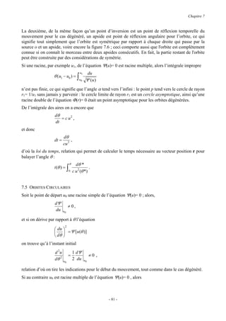 Chapitre 7


La deuxième, de la même façon qu’un point d’inversion est un point de réflexion temporelle du
mouvement pour le cas dégénéré, un apside est point de réflexion angulaire pour l’orbite, ce qui
signifie tout simplement que l’orbite est symétrique par rapport à chaque droite qui passe par la
source o et un apside, voire encore la figure 7.6 ; ceci comporte aussi que l'orbite est complètement
connue si on connaît le morceau entre deux apsides consécutifs. En fait, la partie restant de l'orbite
peut être construite par des considérations de symétrie.
Si une racine, par exemple u1, de l’équation Ψ(u)= 0 est racine multiple, alors l’intégrale impropre
                                            u1     du
                   θ (u1 − u0 ) = ∫
                                            u0    Ψ (u )
n’est pas finie, ce qui signifie que l’angle α tend vers l’infini : le point p tend vers le cercle de rayon
r1= 1/u1 sans jamais y parvenir : le cercle limite de rayon r1 est un cercle asymptotique, ainsi qu’une
racine double de l’équation Φ(r)= 0 était un point asymptotique pour les orbites dégénérées.
De l’intégrale des aires on a encore que
                   dθ
                      = c u2 ,
                   dt
et donc
                          dθ
                   dt =        ,
                          cu 2
d’où la loi du temps, relation qui permet de calculer le temps nécessaire au vecteur position r pour
balayer l’angle θ :
                                   θ     dθ *
                   t (θ ) =    ∫   0   c u 2 (θ *)
                                                   .



7.5 ORBITES CIRCULAIRES
Soit le point de départ u0 une racine simple de l’équation Ψ(u)= 0 ; alors,
                   dΨ
                               ≠ 0,
                    du    u0

et si on dérive par rapport à θ l’équation
                           2
                    du 
                        = Ψ [u(θ )]
                    dθ 
on trouve qu’à l’instant initial
                   d 2u                1 dΨ
                               =                      ≠0 ,
                   dθ 2   u0
                                       2 du      u0


relation d’où on tire les indications pour le début du mouvement, tout comme dans le cas dégénéré.
Si au contraire u0 est racine multiple de l’équation Ψ(u)= 0 , alors



                                                             - 81 -
 