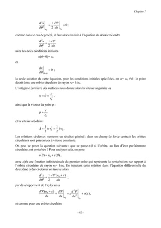 Chapitre 7



                   d 2u            1 dΨ
                               =               = 0;
                   dθ 2   u0
                                   2 du   u0


comme dans le cas dégénéré, il faut alors revenir à l’équation du deuxième ordre
                   d 2u 1 dΨ
                       =
                   dθ 2 2 du
avec les deux conditions initiales
                   u(θ= 0)= u0
et
                   du
                            =0 ;
                   dθ θ = 0
la seule solution de cette équation, pour les conditions initiales spécifiées, est u= u0 ∀θ : le point
décrit donc une orbite circulaire de rayon r0= 1/u0.
L’intégrale première des surfaces nous donne alors la vitesse angulaire ω,
                                c
                   ω = θ& =        ,
                               r02
ainsi que la vitesse du point p :
                           c
                    p=
                    &
                          r0
et la vitesse aréolaire

                   & 1        1
                   A = ω r02 = p r0 .
                                &
                      2       2
Les relations ci-dessus montrent un résultat général : dans un champ de force centrale les orbites
circulaires sont parcourues à vitesse constante.
On peut se poser la question suivante : que se passe-t-il si l’orbite, au lieu d’être parfaitement
circulaire, est perturbée ? Pour analyser cela, on pose
                   u(θ ) = u0 + ε (θ ) ,

avec ε(θ) une fonction infinitésimale du premier ordre qui représente la perturbation par rapport à
l’orbite circulaire de rayon r0= 1/u0. En injectant cette relation dans l’équation différentielle du
deuxième ordre ci-dessus on trouve alors
                   d 2ε 1 dΨ (u0 + ε )
                       =               ;
                   dθ 2 2     du
par développement de Taylor on a
                   dΨ (u0 + ε ) dΨ                       d 2Ψ
                               =                    +ε               + o(ε ) ,
                       du        du            u0        du 2   u0

et comme pour une orbite circulaire

                                                                - 82 -
 