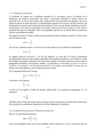 Chapitre 7


7.7 LE PROBLEME DE KEPLER
Le problème de Kepler est le problème principal de la mécanique céleste, la branche de la
mécanique qui étude le mouvement des astres. L’astronome allemand J. Kepler énonça ses
fameuses lois à la suite d’une longue série d’observations du mouvement des planètes, sans pour
autant en donner la raison physique. La démonstration rigoureuse de ces lois est due à Newton, qui
montra pour le premier que le mouvement des planètes suit les lois de Kepler seulement si la force
d’interaction est la force de gravitation universelle, énoncée par Newton même en 1687 dans le
troisième livre des ses "Principia". Dans les paragraphes qui suivent, on aborde donc la solution de
Newton au problème de Kepler.
On appelle problème de Kepler l’étude du mouvement d’un point matériel p soumis à l’action d’une
force centrale du type
                                 k
                   ϕ (r) = −        ,
                                 r2
où k est une constante positive ; la force ϕ(r) est donc attractive, et le potentiel correspondant
                             k
                   U (r) =
                             r
est appelé potentiel newtonien ; à la fin du chapitre, on verra que les forces d’interaction
gravitationnelle entre les corps célestes dépendent d’un potentiel newtonien, d’où l’intérêt à l’étude
du problème de Kepler. S’agissant d’un mouvement central, les résultats généraux trouvés dans les
paragraphes précédents sont toujours valables ; en particulier, le mouvement est plan et la vitesse
aréolaire est constante : c’est la fameuse deuxième loi de Kepler, qui toutefois n’est pas une loi
typique des seules planètes, mais de tout mouvement central.
Par l’intégrale première de l’énergie,
                   1 2 2 &2      k
                     (r + r θ ) = + E ,
                      &
                   2             r
il faut que ce soit toujours
                   k
                     ≥ −E ,
                   r
et donc si E est négative l’orbite est bornée, comme déjà vu en général au paragraphe 7.2 ; en
particulier
                        k
                   r≤     .
                        E

Abordons donc l’étude des orbites dans un champ de force à potentiel newtonien de la même façon
du cas général, en considérant séparément les orbites dégénérées et générales.


7.8 LES ORBITES DEGENEREES DU PROBLEME DE KEPLER
Dans le cas du potentiel newtonien,
                                 k     
                   Φ ( r ) = 2 + E  ,
                                 r     
qui est une hyperbole. Deux sont les cas possibles, selon le signe de E : si E> 0, la fonction Φ(r) est
                                                  - 85 -
 