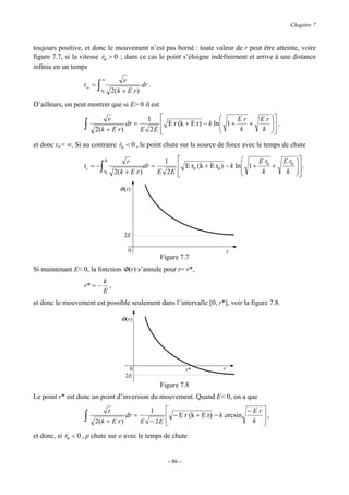 Chapitre 7


toujours positive, et donc le mouvement n’est pas borné : toute valeur de r peut être atteinte, voire
figure 7.7, si la vitesse r0 > 0 ; dans ce cas le point s’éloigne indéfiniment et arrive à une distance
                          &
infinie en un temps
                           ∞             r
                  t∞ =   ∫r0        2( k + E r )
                                                 dr .

D’ailleurs, on peut montrer que si E> 0 il est

                           r              1                            Er            E r 
                  ∫   2( k + E r )
                                   dr =       E r (k + E r) − k ln 1 +
                                        E 2E 
                                             
                                                                   
                                                                        k
                                                                            +               ,
                                                                                        k 
                                                                                           
et donc t∞= ∞. Si au contraire r0 < 0 , le point chute sur la source de force avec le temps de chute
                               &

                               0          r              1                              Er   E r0   
                  tc = −   ∫   r0    2( k + E r )
                                                  dr =       E r0 (k + E r0 ) − k ln 1 + 0 +
                                                       E 2E 
                                                            
                                                                                     
                                                                                          k    k
                                                                                                       .
                                                                                                      
                                                                                                      

                                       Φ(r)




                                         2E

                                           0                                  r
                                                        Figure 7.7
Si maintenant E< 0, la fonction Φ(r) s’annule pour r= r*,
                              k
                  r* = −        ,
                              E
et donc le mouvement est possible seulement dans l’intervalle [0, r*], voir la figure 7.8.

                                        Φ(r)




                                           0                       r*     r
                                          2E
                                                        Figure 7.8
Le point r* est donc un point d’inversion du mouvement. Quand E< 0, on a que

                           r              1                                −Er
                  ∫   2( k + E r )
                                   dr =         − E r (k + E r) − k arcsin
                                        E − 2E 
                                                                               ,
                                                                             k 

et donc, si r0 < 0 , p chute sur o avec le temps de chute
            &


                                                          - 86 -
 