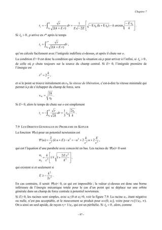 Chapitre 7



                                   0          r              1                                   − E r0 
                   tc = −     ∫    r0    2( k + E r )
                                                      dr =         − E r0 (k + E r0 ) − k arcsin
                                                           E − 2E 
                                                                                                   k 
                                                                                                         .
                                                                                                         
Si r0 > 0 , p arrive en r* après le temps
   &

                              r*             r
                   tr =   ∫   r0        2( k + E r )
                                                     dr ,

qu’on calcule facilement avec l’intégrale indéfinie ci-dessus, et après il chute sur o.
La condition E= 0 est donc la condition qui sépare la situation où p peut arriver à l’infini, si r0 > 0 ,
                                                                                                 &
de celle où p chute toujours sur la source du champ central. Si E= 0, l’intégrale première de
l’énergie est
                         k
                   r2 = 2 ,
                   &
                         r
et si le point se trouve initialement en r0, la vitesse de libération, c’est-à-dire la vitesse minimale qui
permet à p de s’échapper du champ de force, sera
                                   2k
                   v∞ =               .
                                   r0
Si E= 0, alors le temps de chute sur o est simplement
                                   0      r     1   2r0
                   tc = −     ∫    r0    2k
                                            dr = r0
                                                3    k
                                                        .



7.9 LES ORBITES GENERALES DU PROBLEME DE KEPLER
La fonction Ψ(u) pour un potentiel newtonien est
                                    2                                k      E
                  Ψ (u ) =            2
                                        ( k u + E ) − u 2 = −u 2 + 2 2 u + 2 2 ,
                                    c                               c       c
qui est l’équation d’une parabole avec concavité en bas. Les racines de Ψ(u)= 0 sont

                   u1  k                    2E c2 
                     = 2            1 m 1 +       ,
                   u2 c             
                                             k2  
qui existent si et seulement si
                               k2
                   E≥−              .
                               2c 2
En cas contraire, il serait Ψ(u)< 0, ce qui est impossible ; la valeur ci-dessus est donc une borne
inférieure de l’énergie mécanique totale pour le cas d’un point qui se déplace sur une orbite
générale dans un champ de force centrale à potentiel newtonien.
Si E≥ 0, les racines sont simples, avec u1≤0 et u2>0, voir la figure 7.9. La racine u1, étant négative
ou nulle, n’est pas acceptable, et le mouvement se produit pour u∈(0, u2], voire pour r∈[1/u2, ∞).
On a ainsi un seul apside, de rayon r2= 1/u2, qui est un périhélie. Si r0 < 0 , alors, comme
                                                                       &

                                                             - 87 -
 