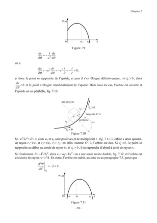 Chapitre 7


                                            Ψ(u)




                                                0                  u0    u2            u

                                                          Figure 7.9
                   dr    1 du
                      =− 2
                   dθ   u dθ
on a
                   du        dr        r
                                       &    r
                                            &
                      = −u 2    = −u 2 & = − > 0 ,
                   dθ        dθ       θ     c
et donc le point se rapproche de l’apside, et puis il s’en éloigne définitivement ; si r0 > 0 , alors
                                                                                       &
 du
    < 0 et le point s’éloigne immédiatement de l’apside. Dans tous les cas, l’orbite est ouverte et
 dθ
l’apside est un périhélie, fig. 7.10.


                                            axe de sym.

                                                                  r0          r0 > 0
                                                                              &

                                                                        tangente à l’∞
                                                           o r2
                                                                  périhélie
                                                r0                               α∞

                                                 r0 < 0
                                                 &
                                                          Figure 7.10
Si −k2/2c2< E< 0, alors u1 et u2 sont positives et de multiplicité 1, fig. 7.11. L’orbite a deux apsides,
de rayon r1=1/u1 et r2=1/u2, r1> r2 : en effet, comme E< 0, l’orbite est liée. Si r0 < 0 , le point se
                                                                                       &
rapproche au début au cercle de rayon r2, si r0 > 0 , il se rapproche d’abord à celui de rayon r1.
                                              &

Si, finalement, E= −k2/2c2, alors u1= u2= k/c2 : on a une seule racine double, fig. 7.12, et l’orbite est
circulaire de rayon r0= c2/k. En outre, l’orbite est stable, au sens vu au paragraphe 7.5, parce que

                   d 2Ψ
                               = −2 < 0 .
                   du 2   u0

                                       Ψ (u)




                                            0        u1      u0               u2 u

                                                          Figure 7.11
                                                             - 88 -
 