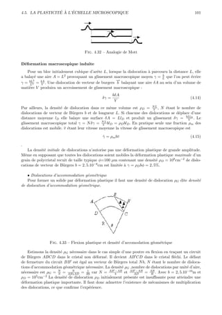 ´ ` ´
4.5. LA PLASTICITE A L’ECHELLE MICROSCOPIQUE                                                     101




                                   Fig. 4.32 – Analogie de Mott

D´formation macroscopique induite
 e
   Pour un bloc initialement cubique d’arˆte L, lorsque la dislocation ` parcouru la distance L, elle
                                          e                            a
a balay´ une aire A = L
        e               2 provoquant un glissement macroscopique moyen γ = b que l’on peut ´crire
                                                                                               e
                                                                              L
       2                                             →
                                                     −
γ = bL3 = bA . Une dislocation de vecteur de burgers b balayant une aire δA au sein d’un volume de
     L     V
mati`re V produira un accroissement de glissement macroscopique :
    e
                                                    bδA
                                             δγ =                                              (4.14)
                                                     V
Par ailleurs, la densit´ de dislocation dans ce mˆme volume est ρD = N L , N ´tant le nombre de
                       e                           e                        V     e
dislocations de vecteur de B¨rgers b et de longueur L. Si chacune des dislocations se d´place d’une
                              u                                                          e
distance moyenne lD elle balaye une surface δA = LlD et produit un glissement δγ = bLlD . Le  V
glissement macroscopique total γ = N δγ = N L blD = ρD blD . En pratique seule une fraction ρm des
                                               V
dislocations est mobile. v ´tant leur vitesse moyenne la vitesse de glissement macroscopique est
                           e

                                             γ = ρm bv
                                             ˙                                                 (4.15)

.
    La densit´ initiale de dislocations n’autorise pas une d´formation plastique de grande amplitude.
             e                                                e
Mˆme en supposant que toutes les dislocations soient mobiles la d´formation plastique maximale d’un
  e                                                                 e
grain de polycristal recuit de taille typique φ=100 µm contenant une densit´ ρD = 108 cm−2 de dislo-
                                                                              e
cations de vecteur de B¨rgers b = 2, 5.10
                         u                 −8 cm est limit´e ` γ = ρ bφ = 2, 5%.
                                                          e a       D


   • Dislocations d’accommodation g´om´trique
                                   e e
   Pour former un solide par d´formation plastique il faut une densit´ de dislocation ρG dite densit´
                              e                                      e                              e
de dislocation d’accommodation g´om´trique.
                                e e




                Fig. 4.33 – Flexion plastique et densit´ d’accomodation g´om´trique
                                                       e                 e e

    Estimons la densit´ ρG n´cessaire dans le cas simple d’une poutre en ﬂexion en tra¸ant un circuit
                        e    e                                                         c
de B¨rgers ABCD dans le cristal non d´form´. Il devient AB CD dans le cristal ﬂ´chi. Le d´faut
     u                                    e    e                                      e         e
de fermeture du circuit BB est ´gal au vecteur de B¨rgers total N b, N ´tant le nombre de disloca-
                                e                      u                 e
tions d’accommodation g´om´trique n´cessaire. La densit´ ρG ,nombre de dislocations par unit´ d’aire,
                          e e         e                  e                                  e
n´cessaire est ρG = N = ABxAD = Rb car N = AB −AB et ABAD = AB . Avec b = 2, 5.10−10 m et
  e                   S
                             N       1
                                                     b
                                                                −AB
                                                                         R
ρD = 105 cm−2 La densit´ de dislocation ρD initialement pr´sente est insuﬃsante pour atteindre une
                          e                                 e
d´formation plastique importante. Il faut donc admettre l’existence de m´canismes de multiplication
  e                                                                      e
des dislocations, ce que conﬁrme l’exp´rience.
                                       e
 