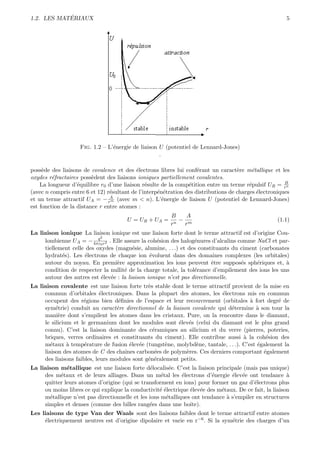 ´
1.2. LES MATERIAUX                                                                                     5




                    Fig. 1.2 – L’´nergie de liaison U (potentiel de Lennard-Jones)
                                 e
                                                    .

poss`de des liaisons de covalence et des ´lectrons libres lui conf´rant un caract`re m´tallique et les
     e                                     e                        e               e     e
oxydes r´fractaires poss`dent des liaisons ioniques partiellement covalentes.
         e               e
                                                                                                       B
    La longueur d’´quilibre r0 d’une liaison r´sulte de la comp´tition entre un terme r´pulsif UR = rn
                   e                           e                e                        e
(avec n compris entre 6 et 12) r´sultant de l’interp´n´tration des distributions de charges ´lectroniques
                                e                   e e                                     e
                                A
et un terme attractif UA = − rm (avec m < n). L’´nergie de liaison U (potentiel de Lennard-Jones)
                                                     e
est fonction de la distance r entre atomes :
                                                        B   A
                                       U = UR + UA =      −                                         (1.1)
                                                        rn rm
La liaison ionique La liaison ionique est une liaison forte dont le terme attractif est d’origine Cou-
                           q2
     lombienne UA = − 4πε0 r2 . Elle assure la coh´sion des halog´nures d’alcalins comme NaCl et par-
                                                   e              e
     tiellement celle des oxydes (magn´sie, alumine, . . .) et des constituants du ciment (carbonates
                                         e
     hydrat´s). Les ´lectrons de chaque ion ´voluent dans des domaines complexes (les orbitales)
            e         e                         e
     autour du noyau. En premi`re approximation les ions peuvent ˆtre suppos´s sph´riques et, `
                                  e                                      e          e     e          a
     condition de respecter la nullit´ de la charge totale, la tol´rance d’empilement des ions les uns
                                     e                            e
     autour des autres est ´lev´e : la liaison ionique n’est pas directionnelle.
                            e e
La liaison covalente est une liaison forte tr`s stable dont le terme attractif provient de la mise en
                                               e
     commun d’orbitales ´lectroniques. Dans la plupart des atomes, les ´lectrons mis en commun
                             e                                             e
     occupent des r´gions bien d´ﬁnies de l’espace et leur recouvrement (orbitales ` fort degr´ de
                     e              e                                                 a          e
     sym´trie) conduit au caract`re directionnel de la liaison covalente qui d´termine ` son tour la
          e                        e                                           e        a
     mani`re dont s’empilent les atomes dans les cristaux. Pure, on la rencontre dans le diamant,
           e
     le silicium et le germanium dont les modules sont ´lev´s (celui du diamant est le plus grand
                                                           e e
     connu). C’est la liaison dominante des c´ramiques au silicium et du verre (pierres, poteries,
                                                 e
     briques, verres ordinaires et constituants du ciment). Elle contribue aussi ` la coh´sion des
                                                                                   a        e
     m´taux ` temp´rature de fusion ´lev´e (tungst`ne, molybd`ne, tantale, . . .). C’est ´galement la
        e      a      e                 e e           e           e                      e
     liaison des atomes de C des chaˆ ınes carbon´es de polym`res. Ces derniers comportant ´galement
                                                  e          e                             e
     des liaisons faibles, leurs modules sont g´n´ralement petits.
                                               e e
La liaison m´tallique est une liaison forte d´localis´e. C’est la liaison principale (mais pas unique)
              e                                 e       e
     des m´taux et de leurs alliages. Dans un m´tal les ´lectrons d’´nergie ´lev´e ont tendance `
           e                                         e       e           e      e e                     a
     quitter leurs atomes d’origine (qui se transforment en ions) pour former un gaz d’´lectrons plus
                                                                                         e
     ou moins libres ce qui explique la conductivit´ ´lectrique ´lev´e des m´taux. De ce fait, la liaison
                                                    ee          e e         e
     m´tallique n’est pas directionnelle et les ions m´talliques ont tendance ` s’empiler en structures
       e                                               e                      a
     simples et denses (comme des billes rang´es dans une boˆ
                                                e               ıte).
Les liaisons de type Van der Waals sont des liaisons faibles dont le terme attractif entre atomes
     ´lectriquement neutres est d’origine dipolaire et varie en r−6 . Si la sym´trie des charges d’un
     e                                                                         e
 