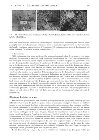 ´ ` ´
4.5. LA PLASTICITE A L’ECHELLE MICROSCOPIQUE                                                           105




Fig. 4.39 – Dislocations dans un alliage hastalloy : Recuit, Ecroui, Ecroui ` 15% avec formation d’amas
                                                                            a
(photos CEA.SRMA)


r´sistance au mouvement des dislocations correspond ` la contrainte n´cessaire pour franchir les es-
 e                                                        a             e
paces plus clairsem´s. Les passages entre zones dures se bouchent progressivement par l’accumulation
                   e
des boucles conduisant au durcissement d’´crouissage. L’´crouissage est un mode de durcissement tr`s
                                             e               e                                    e
utilis´ (tubes de Cu, ﬁl ´tir´, acier de pr´contrainte,...).
      e                  e e               e

     • Restauration
     Si l’´crouissage est trop important il empˆche la poursuite des op´rations de corroyage et peut mˆme
          e                                    e                        e                             e
provoquer des ruptures, le r´seau de Frank ´tant quasi compl`tement ﬁg´. Pour r´tablir la ductilit´ il
                                e              e                  e          e         e                e
faut d´bloquer les dislocations en for¸ant des mouvements en dehors des plans de glissements. Pour
        e                                c
ce faire il faut permettre aux atomes et aux lacunes de diﬀuser au sein du mat´riau ce qui implique
                                                                                     e
une activation thermique forte, c’est l’op´ration de recuit au cours de laquelle les dislocations voisines
                                             e
de signes oppos´s, comme celles formant des dipˆles, vont s’annihiler tandis que les dislocations de
                   e                                  o
mˆme signe vont se placer les unes pr`s des autres aﬁn de minimiser leur ´nergie d’interaction. La
   e                                       e                                     e
mont´e, rendue possible par la migration de lacunes jusqu’au cœur des dislocations les am`nent ` ´gale
       e                                                                                       e    ae
distance les unes des autres, formant des parois de dislocations qui introduisent une d´sorientation et
                                                                                           e
qui partagent les grains en sous grains, c’est la polygonisation. Puis certains sous grains vont croˆ  ıtre
au d´pens des autres, formant les germes de grains nouveaux, c’est la recristallisation. On aboutit
      e
ﬁnalement ` une structure nouvelle de grains qui ont retrouv´s une faible densit´ de dislocation et
              a                                                     e                    e
donc, par abaissement de la duret´, une nouvelle capacit´ ` subir un corroyage par ´crouissage. La
                                      e                       ea                           e
taille des grains recristallis´s est fonction croissante de la temp´rature de recuit et d´croissante de
                                e                                     e                      e
l’´crouissage pr´alable. Pour que la recristallisation ait lieu, il faut que l’´crouissage pr´alable ait
  e                e                                                             e               e
d´pass´ un seuil critique. C’est tout l’art du forgeron qui alterne ´crouissage m´canique et recuit de
  e      e                                                              e            e
restauration.

R´sistance des joints de grain
 e
    Les mat´riaux polycristallins sont form´s de grains poss´dant des orientations cristallographiques
             e                               e                 e
diﬀ´rentes s´par´es par des joints de grains. Quand la contrainte appliqu´e τ d´passe la r´sistance
    e        e e                                                                e      e          e
interne τP N de frottement du r´seau le glissement des dislocations s’amorce dans les grains poss´dant
                                 e                                                                    e
les plans de glissement d’orientation la plus favorable par rapport au cisaillement impos´. Puis, lorsque
                                                                                            e
τ − τP N atteint la valeur critique d’activation τF R , les sources de dislocations ´mettent des boucles
                                                                                     e
qui viennent se bloquer sur les joints de grains formant des empilements jusqu’` ce que la force en
                                                                                      a
retour exerc´e sur la source l’empˆche de fonctionner. Une fois bloqu´es les premi`res sources actives
             e                      e                                    e             e
l’augmentation de τ d´clenche des glissements dans des grains moins favorablement orient´s. Comme
                       e                                                                        e
les empilements de dislocations cr´ent des concentrations de contrainte aux joints de grain, celles-ci
                                     e
peuvent ` leur tour activer les sources proches des joints dans les grains voisins. Les dislocations ´mises
         a                                                                                           e
par les sources proches des joints traversent alors les grains et viennent buter sur les joints des grains
suivants. La distance entre empilements est alors de l’ordre de la taille d du grain. De proche en proche
la propagation des glissements passe ainsi de grain en grain.
                                          1
    La loi d’´volution τY = τP N + kY √d de la r´sistance au cisaillement τY d’un grain ´tablie par
              e                                     e                                           e
 