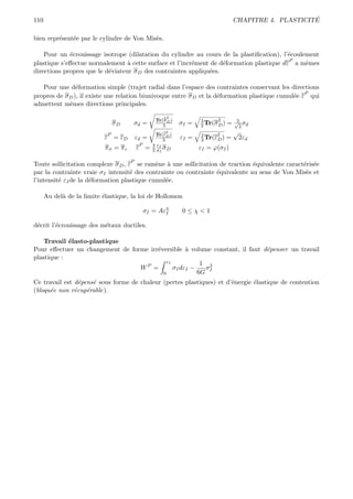 110                                                                                                       ´
                                                                                     CHAPITRE 4. PLASTICITE

bien repr´sent´e par le cylindre de Von Mis`s.
         e    e                            e

    Pour un ´crouissage isotrope (dilatation du cylindre au cours de la plastiﬁcation), l’´coulement
             e                                                                            e
                                                                                          P
plastique s’eﬀectue normalement ` cette surface et l’incr´ment de d´formation plastique dε a mˆmes
                                  a                      e          e                           e
directions propres que le d´viateur σ D des contraintes appliqu´es.
                           e                                   e

   Pour une d´formation simple (trajet radial dans l’espace des contraintes conservant les directions
                e
                                                                                                   P
propres de σ D ), il existe une relation biunivoque entre σ D et la d´formation plastique cumul´e ε qui
                                                                     e                         e
admettent mˆmes directions principales.
             e
                                                       2
                                                  Tr(σ D )          3      2          3
                                σD    σd =           3       σI =   2 Tr(σ D )   =   √ σd
                                                                                       2
                            P
                                                      2
                                                  Tr(εD )           2     2          √
                           ε = εD         εd =        3      εI =   3 Tr(εD )    =       2εd
                                           P     3 εI
                            πσ = πε       ε =    2 σI σ D           εI = ϕ(σI )

                                      P
Toute sollicitation complexe σ D , ε se ram`ne ` une sollicitation de traction ´quivalente caract´ris´e
                                             e a                               e                 e e
par la contrainte vraie σI intensit´ des contrainte ou contrainte ´quivalente au sens de Von Mis`s et
                                    e                             e                               e
l’intensit´ εI de la d´formation plastique cumul´e.
          e           e                         e

      Au del` de la limite ´lastique, la loi de Hollomon
            a              e

                                               σI = Aεχ
                                                      I      0≤χ<1

d´crit l’´crouissage des m´taux ductiles.
 e       e                e

    Travail ´lasto-plastique
            e
Pour eﬀectuer un changement de forme irr´versible ` volume constant, il faut d´penser un travail
                                        e           a                         e
plastique :
                                            εI           1 2
                                  WP =         σI dεI −   σ
                                          0             6G I
Ce travail est d´pens´ sous forme de chaleur (pertes plastiques) et d’´nergie ´lastique de contention
                 e   e                                                e       e
(bloqu´e non r´cup´rable).
      e        e   e
 