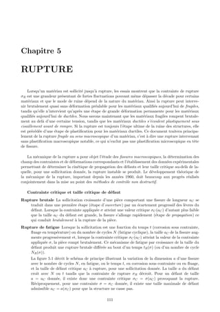 Chapitre 5

RUPTURE

    Lorsqu’un mat´riau est sollicit´ jusqu’` rupture, les essais montrent que la contrainte de rupture
                    e               e      a
σR est une grandeur pr´sentant de fortes ﬂuctuations pouvant mˆme d´passer la d´cade pour certains
                        e                                          e    e          e
mat´riaux et que le mode de ruine d´pend de la nature du mat´riau. Ainsi la rupture peut interve-
    e                                 e                            e
nir brutalement quasi sans d´formation pr´alable pour les mat´riaux qualiﬁ´s aujourd’hui de fragiles,
                              e            e                     e           e
tandis qu’elle n’intervient qu’apr`s une ´tape de grande d´formation permanente pour les mat´riaux
                                  e      e                  e                                   e
qualiﬁ´s aujourd’hui de ductiles. Nous savons maintenant que les mat´riaux fragiles rompent brutale-
       e                                                               e
ment au del` d’une certaine tension, tandis que les mat´riaux ductiles s’´coulent plastiquement sous
             a                                            e                e
cisaillement avant de rompre. Si la rupture est toujours l’´tape ultime de la ruine des structures, elle
                                                            e
est pr´c´d´e d’une ´tape de plastiﬁcation pour les mat´riaux ductiles. Ce document traitera principa-
       e e e         e                                  e
lement de la rupture fragile au sens macroscopique d’un mat´riau, c’est ` dire une rupture intervenant
                                                              e          a
sans plastiﬁcation macroscopique notable, ce qui n’exclut pas une plastiﬁcation microscopique en tˆte
                                                                                                    e
de ﬁssure.

   La m´canique de la rupture a pour objet l’´tude des ﬁssures macroscopiques, la d´termination des
         e                                     e                                      e
champ des contraintes et de d´formations correspondants et l’´tablissement des donn´es exp´rimentales
                              e                               e                     e      e
permettant de d´terminer la cin´tique de propagation des d´fauts et leur taille critique au-del` de la-
                e                e                           e                                 a
quelle, pour une sollicitation donn´e, la rupture instable se produit. Le d´veloppement th´orique de
                                   e                                       e                e
la m´canique de la rupture, important depuis les ann´es 1960, doit beaucoup aux progr`s r´alis´s
     e                                                  e                                    e e e
conjointement dans la mise au point des m´thodes de contrˆle non destructif.
                                            e               o

   Contrainte critique et taille critique de d´faut
                                              e
Rupture brutale La sollicitation croissante d’une pi`ce comportant une ﬁssure de longueur aC se
                                                      e
    traduit dans une premi`re ´tape (´tape d’ouverture) par un ´cartement progressif des l`vres du
                           e e        e                           e                           e
    d´faut. Lorsque la contrainte appliqu´e σ atteint une valeur critique σC (aC ) d’autant plus faible
     e                                   e
    que la taille aC du d´faut est grande, la ﬁssure s’allonge rapidement (´tape de propagation) ce
                         e                                                  e
    qui conduit brutalement ` la rupture de la pi`ce.
                             a                    e
Rupture de fatigue Lorsque la sollicitation est une fonction du temps t (corrosion sous contrainte,
    ﬂuage en temp´rature) ou du nombre de cycles N (fatigue cyclique), la taille aC de la ﬁssure aug-
                   e
    mente progressivement et, lorsque la contrainte critique σC (aC ) atteint la valeur de la contrainte
    appliqu´e σ, la pi`ce rompt brutalement. Ce m´canisme de fatigue par croissance de la taille du
           e          e                            e
    d´faut produit une rupture brutale diﬀ´r´e au bout d’un temps tR (σ) (ou d’un nombre de cycle
     e                                     ee
    NR (σ)).
     La ﬁgure 5.1 d´crit le sch´ma de principe illustrant la variation de la dimension a d’une ﬁssure
                     e           e
     avec le nombre de cycles N , en fatigue, ou le temps t, en corrosion sous contrainte ou en ﬂuage,
     et la taille de d´faut critique aC ` rupture, pour une sollicitation donn´e. La taille a du d´faut
                       e                a                                     e                   e
     croˆ avec N ou t tandis que la contrainte de rupture σR d´croˆ Pour un d´faut de taille
         ıt                                                            e ıt.            e
     a = aC donn´e, il existe donc une contrainte critique σC = σ(aC ) provoquant la rupture.
                     e
     R´ciproquement, pour une contrainte σ = σC donn´e, il existe une taille maximale de d´faut
       e                                                   e                                      e
     admissible aC = a(σC ) pour que la structure ne casse pas.

                                                  111
 