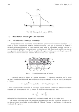112                                                                       CHAPITRE 5. RUPTURE




                              Fig. 5.1 – Principe de la rupture diﬀ´r´e
                                                                   ee


5.1     R´sistance th´orique ` la rupture
         e           e       a
5.1.1   La contrainte th´orique de clivage
                        e

    L’´nergie interne d’un monocristal est une fonction p´riodique de la distance atomique a. Au
      e                                                    e
repos les atomes occupent les positions d’´nergie minimale. Tant que la contrainte de traction σ
                                             e
appliqu´e perpendiculairement au plan atomique reste faible sa suppression entraˆ le retour en
        e                                                                            ıne
position d’´nergie minimale, le comportement est ´lastique. Au del` d’un certain seuil de traction σth
           e                                      e               a
correspondant au franchissement du col ´nerg´tique la s´paration intervient par clivage, rupture de
                                          e    e         e
l’ensemble des liaisons chimiques entre les atomes de deux plans adjacents.




                             Fig. 5.2 – Contrainte th´orique de clivage
                                                     e

    La contrainte σ ´tant la d´riv´e de l’´nergie par rapport ` l’extension, elle oscille avec la mˆme
                     e          e e       e                   a                                    e
p´riode a distance interatomique. Au premier ordre du d´veloppement en s´rie de Fourier la contrainte
 e                                                      e                 e
σ s’´crit :
    e
                                 2π
                      σ = σth sin x = σth sin 2πε      σ 2πσth ε lorsque ε → 0
                                  a
x ´tant le d´placement d’une moiti´ du cristal par rapport ` l’autre. Aux faibles d´formations l’iden-
  e         e                      e                       a                       e
tiﬁcation avec la loi de Hooke σ = Eε permet de relier raideur et r´sistance par :
                                                                   e

                                               E             E
                                       σth =         σth ≈
                                               2π            10

ordre de grandeur conﬁrm´ par la th´orie des ´nergies de liaison (Cf. Eq. 1.2 et Fig. 1.3).
                         e          e         e
   Les liaisons chimiques ´tant responsable de la coh´sion du mat´riau ` l’´chelle atomique il est
                          e                           e              e     a e
normal de trouver une relation entre la raideur E (Module d’Young) et la r´sistance en traction σth
                                                                             e
(contrainte de rupture).
 