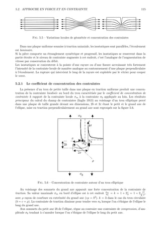 5.2. APPROCHE EN FORCE ET EN CONTRAINTE                                                              115




             Fig. 5.5 – Variations locales de g´om´trie et concentration des contraintes
                                               e e

    Dans une plaque uniforme soumise ` traction uniaxiale, les isostatiques sont parall`les, l’´coulement
                                        a                                              e       e
est laminaire.
Si la pi`ce comporte un ´tranglement sym´trique et progressif, les isostatiques se resserrent dans la
        e                  e                 e
partie ´troite et le niveau de contrainte augmente ` cet endroit, c’est l’analogue de l’augmentation de
       e                                            a
vitesse par conservation du d´bit.
                                e
Les isostatiques se concentrent ` la pointe d’une rayure ou d’une ﬁssure accroissant tr`s fortement
                                   a                                                         e
l’intensit´ de la contrainte locale de mani`re analogue au contournement d’une plaque perpendiculaire
          e                                e
a e
` l’´coulement. La rupture qui intervient le long de la rayure est exploit´e par le vitrier pour couper
                                                                            e
le verre.

5.2.1   Le coeﬃcient de concentration des contraintes
     La pr´sence d’un trou de petite taille dans une plaque en traction uniforme produit une concen-
           e
tration de la contrainte localis´e au bord du trou caract´ris´e par le coeﬃcient de concentration de
                                e                         e e
contrainte k rapport de la contrainte locale σm ` la contrainte σ0 appliqu´e au loin. Les r´sultats
                                                   a                         e                e
principaux du calcul du champ de contraintes (Inglis 1913) au voisinage d’un trou elliptique perc´ e
dans une plaque de taille grande devant ses dimensions, 2b et 2c ´tant le petit et le grand axe de
                                                                     e
l’ellipse, mise en traction perpendiculairement au grand axe sont regroup´s sur la ﬁgure 5.6.
                                                                          e




                 Fig. 5.6 – Concentration de contrainte autour d’un trou elliptique

    Au voisinage des sommets du grand axe apparaˆ une forte concentration de la contrainte de
                                                    ıt
traction. Sa valeur maximale σm en bord d’ellipse est ` cet endroit σm = k = 1 + 2 c = 1 + 2 ρ ,
                                                       a            σ0             b
                                                                                             c

avec ρ rayon de courbure en extr´mit´ du grand axe (cρ = b2 ). k = 3 dans le cas du trou circulaire
                                  e e
(b = c = ρ). La contrainte de traction diminue pour tendre vers σ0 lorsque l’on s’´loigne de l’ellipse le
                                                                                     e
long du grand axe.
    Aux sommets du petit axe 2b de l’ellipse, r`gne au contraire une contrainte de compression, d’am-
                                                e
plitude σ0 tendant ` s’annuler lorsque l’on s’´loigne de l’ellipse le long du petit axe.
                   a                          e
 