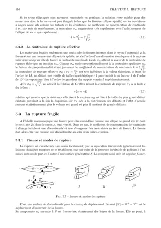 116                                                                           CHAPITRE 5. RUPTURE

     Si les trous elliptiques sont rarement rencontr´s en pratique, la solution reste valable pour des
                                                    e
ouvertures dont la forme en est peu ´loign´e telles que les ﬁssures (ellipse aplatie) ou les ouvertures
                                       e     e
a
` angles assez vifs comme les hublots et les ´coutilles. Le coeﬃcient de concentration de contrainte
                                               e
k et, par voie de cons´quence, la contrainte σm augmentent tr`s rapidement avec l’aplatissement de
                         e                                      e
l’ellipse de sorte que rapidement :
                                                  c       c
                                             k≈2 =2                                               (5.2)
                                                  b       ρ

5.2.2    La contrainte de rupture eﬀective
    Les mat´riaux fragiles renferment une multitude de ﬁssures internes dont le rayon d’extr´mit´ ρ, la
             e                                                                                 e    e
ﬁssure ´tant vue comme une ellipse tr`s aplatie, est de l’ordre d’une dimension atomique a et la rupture
        e                               e
intervient lorsqu’en tˆte de ﬁssure la contrainte maximale locale σm atteint la valeur de la contrainte de
                      e
rupture th´orique en traction σth . Comme σm varie proportionnellement ` la contrainte appliqu´e σ0 ,
           e                                                               a                        e
                                                                                                        c
le facteur de proportionnalit´ ´tant justement le coeﬃcient de concentration de contrainte k ≈ 2 ρ ,
                              ee
la contrainte de rupture eﬀective σR : σR = σk est tr`s inf´rieure ` la valeur th´orique. a ´tant de
                                                th
                                                         e     e      a            e          e
l’ordre de 1˚, un d´faut non visible de taille caract´ristique c 1 µm conduit ` un facteur k de l’ordre
            A      e                                 e                        a
de 102 correspondant bien ` l’ordre de grandeur du rapport constat´ exp´rimentalement.
                           a                                         e    e
                  γE
   Avec σth =      a ,   on obtient la relation de Griﬃth reliant la contrainte de rupture σR ` la taille c
                                                                                              a
du d´faut :
    e
                                                  2
                                                 σR c ≈ γE                                            (5.3)
relation qui montre que la r´sistance eﬀective ` la rupture σR est li´e ` la taille du plus grand d´faut
                             e                 a                     e a                            e
existant justiﬁant ` la fois la dispersion sur σR li´e ` la distribution des d´fauts et l’eﬀet d’´chelle
                   a                                e a                        e                  e
puisque statistiquement plus le volume est grand et plus il contient de grands d´fauts.
                                                                                   e


5.3     La rupture fragile
    A l’´chelle macroscopique une ﬁssure peut ˆtre consid´r´e comme une ellipse de grand axe 2c dont
        e                                       e          ee
le petit axe 2b, donc le rayon ρ, tend vers 0. Dans ce cas, le coeﬃcient de concentration de contrainte
k diverge induisant une discontinuit´ et une divergence des contraintes en tˆte de ﬁssure. La ﬁssure
                                      e                                        e
doit alors ˆtre vue comme une discontinuit´ au sein d’un milieu continu.
           e                                 e

5.3.1    Fissure et modes de rupture
     La rupture est caract´ris´e (au moins localement) par la s´paration irr´versible (g´n´ralement les
                          e e                                   e           e           e e
liaisons chimiques rompues ne se r´tablissent pas par suite de la pr´sence in´vitable de polluant) d’un
                                    e                               e        e
milieu continu de part et d’autre d’une surface g´n´ratrice S. La coupure ainsi cr´e est appel´e ﬁssure.
                                                 e e                              e           e




                                   Fig. 5.7 – ﬁssure et modes de rupture

   C’est une surface de discontinuit´ pour le champ de d´placement. Le saut [→] = →+ − →− est le
                                    e                   e                    −
                                                                             u    −
                                                                                  u     −
                                                                                        u
d´placement d’ouverture de la ﬁssure.
 e
Sa composante un normale ` S est l’ouverture, ´cartement des l`vres de la ﬁssure. Elle ne peut, `
                            a                    e             e                                a
 