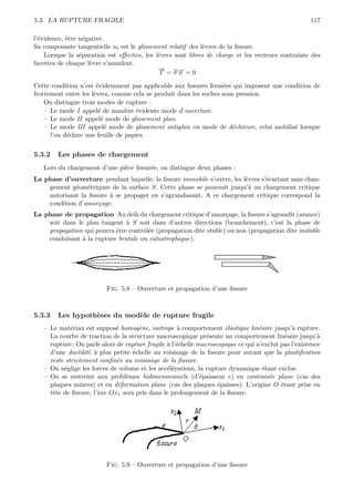 5.3. LA RUPTURE FRAGILE                                                                               117

l’´vidence, ˆtre n´gative.
  e         e      e
Sa composante tangentielle ut est le glissement relatif des l`vres de la ﬁssure.
                                                             e
    Lorsque la s´paration est eﬀective, les l`vres sont libres de charge et les vecteurs contrainte des
                 e                           e
facettes de chaque l`vre s’annulent.
                     e
                                             →
                                             −
                                              T = σ→ = 0
                                                    −
                                                    n

Cette condition n’est ´videmment pas applicable aux ﬁssures ferm´es qui imposent une condition de
                       e                                           e
frottement entre les l`vres, comme cela se produit dans les roches sous pression.
                      e
    On distingue trois modes de rupture :
    – Le mode I appel´ de mani`re ´vidente mode d’ouverture.
                        e         e e
    – Le mode II appel´ mode de glissement plan.
                         e
    – Le mode III appel´ mode de glissement antiplan ou mode de d´chirure, celui mobilis´ lorsque
                           e                                          e                 e
      l’on d´chire une feuille de papier.
            e


5.3.2   Les phases de chargement
   Lors du chargement d’une pi`ce ﬁssur´e, on distingue deux phases :
                              e        e
La phase d’ouverture pendant laquelle, la ﬁssure immobile s’ouvre, les l`vres s’´cartant sans chan-
                                                                        e       e
    gement g´om´triquee de la surface S. Cette phase se poursuit jusqu’` un chargement critique
             e e                                                         a
    autorisant la ﬁssure ` se propager en s’agrandissant. A ce chargement critique correspond la
                         a
    condition d’amor¸age.
                     c
La phase de propagation Au del` du chargement critique d’amor¸age, la ﬁssure s’agrandit (avance)
                                  a                                c
    soit dans le plan tangent ` S soit dans d’autres directions (branchement), c’est la phase de
                               a
    propagation qui pourra ˆtre contrˆl´e (propagation dite stable) ou non (propagation dite instable
                           e         oe
    conduisant ` la rupture brutale ou catastrophique).
                a




                          Fig. 5.8 – Ouverture et propagation d’une ﬁssure



5.3.3   Les hypoth`ses du mod`le de rupture fragile
                  e          e
   – Le mat´riau est suppos´ homog`ne, isotrope ` comportement ´lastique lin´aire jusqu’` rupture.
             e               e        e               a               e            e           a
     La courbe de traction de la structure macroscopique pr´sente un comportement lin´aire jusqu’`
                                                                e                            e           a
     rupture ; On parle alors de rupture fragile ` l’´chelle macroscopique ce qui n’exclut pas l’existence
                                                 a e
     d’une ductilit´ ` plus petite ´chelle au voisinage de la ﬁssure pour autant que la plastiﬁcation
                   e a             e
     reste strictement conﬁn´e au voisinage de la ﬁssure.
                              e
   – On n´glige les forces de volume et les acc´l´rations, la rupture dynamique ´tant exclue.
           e                                     ee                                  e
   – On se restreint aux probl`mes bidimensionnels (d’´paisseur e) en contrainte plane (cas des
                                 e                            e
     plaques minces) et en d´formation plane (cas des plaques ´paisses). L’origine O ´tant prise en
                              e                                     e                      e
     tˆte de ﬁssure, l’axe Ox1 sera pris dans le prolongement de la ﬁssure.
      e




                          Fig. 5.9 – Ouverture et propagation d’une ﬁssure
 