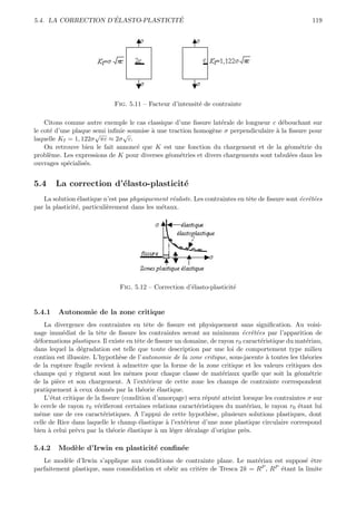 ´               ´
5.4. LA CORRECTION D’ELASTO-PLASTICITE                                                                119




                             Fig. 5.11 – Facteur d’intensit´ de contrainte
                                                           e

    Citons comme autre exemple le cas classique d’une ﬁssure lat´rale de longueur c d´bouchant sur
                                                                 e                    e
le cot´ d’une plaque semi inﬁnie soumise ` une traction homog`ne σ perpendiculaire ` la ﬁssure pour
      e                                  a                    e                     a
                      √        √
laquelle KI = 1, 122σ πc ≈ 2σ c.
    On retrouve bien le fait annonc´ que K est une fonction du chargement et de la g´om´trie du
                                    e                                                   e e
probl`me. Les expressions de K pour diverses g´om´tries et divers chargements sont tabul´es dans les
      e                                        e e                                       e
ouvrages sp´cialis´s.
            e     e


5.4     La correction d’´lasto-plasticit´
                        e               e
   La solution ´lastique n’est pas physiquement r´aliste. Les contraintes en tˆte de ﬁssure sont ´crˆt´es
                 e                                e                           e                  e ee
par la plasticit´, particuli`rement dans les m´taux.
                e           e                 e




                               Fig. 5.12 – Correction d’´lasto-plasticit´
                                                        e               e


5.4.1    Autonomie de la zone critique
     La divergence des contraintes en tˆte de ﬁssure est physiquement sans signiﬁcation. Au voisi-
                                           e
nage imm´diat de la tˆte de ﬁssure les contraintes seront au minimum ´crˆt´es par l’apparition de
            e             e                                                 e ee
d´formations plastiques. Il existe en tˆte de ﬁssure un domaine, de rayon r0 caract´ristique du mat´riau,
  e                                    e                                           e                e
dans lequel la d´gradation est telle que toute description par une loi de comportement type milieu
                    e
continu est illusoire. L’hypoth`se de l’autonomie de la zone critique, sous-jacente ` toutes les th´ories
                                   e                                                 a              e
de la rupture fragile revient ` admettre que la forme de la zone critique et les valeurs critiques des
                                  a
champs qui y r`gnent sont les mˆmes pour chaque classe de mat´riaux quelle que soit la g´om´trie
                   e                 e                               e                           e e
de la pi`ce et son chargement. A l’ext´rieur de cette zone les champs de contrainte correspondent
         e                                 e
pratiquement ` ceux donn´s par la th´orie ´lastique.
                 a            e          e     e
     L’´tat critique de la ﬁssure (condition d’amor¸age) sera r´put´ atteint lorsque les contraintes σ sur
       e                                            c          e   e
le cercle de rayon r0 v´riﬁeront certaines relations caract´ristiques du mat´riau, le rayon r0 ´tant lui
                         e                                  e                  e                 e
mˆme une de ces caract´ristiques. A l’appui de cette hypoth`se, plusieurs solutions plastiques, dont
   e                        e                                    e
celle de Rice dans laquelle le champ ´lastique ` l’ext´rieur d’une zone plastique circulaire correspond
                                        e         a     e
bien ` celui pr´vu par la th´orie ´lastique ` un l´ger d´calage d’origine pr`s.
      a          e              e    e        a     e     e                   e

5.4.2    Mod`le d’Irwin en plasticit´ conﬁn´e
            e                       e      e
   Le mod`le d’Irwin s’applique aux conditions de contrainte plane. Le mat´riau est suppos´ ˆtre
           e                                                                  e                 e e
parfaitement plastique, sans consolidation et ob´ir au crit`re de Tresca 2k = R
                                                e          e                    P , RP ´tant la limite
                                                                                       e
 