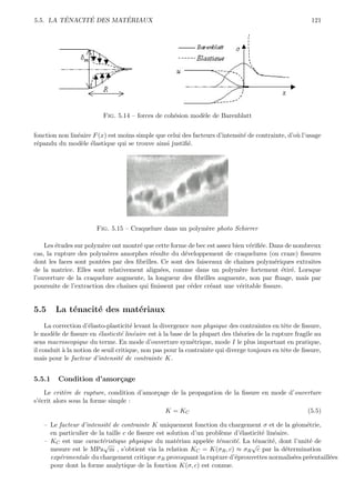 ´     ´        ´
5.5. LA TENACITE DES MATERIAUX                                                                          121




                          Fig. 5.14 – forces de coh´sion mod`le de Barenblatt
                                                   e        e


fonction non lin´aire F (x) est moins simple que celui des facteurs d’intensit´ de contrainte, d’o` l’usage
                e                                                             e                   u
r´pandu du mod`le ´lastique qui se trouve ainsi justiﬁ´.
 e                e e                                    e




                       Fig. 5.15 – Craquelure dans un polym`re photo Schirrer
                                                           e

    Les ´tudes sur polym`re ont montr´ que cette forme de bec est assez bien v´riﬁ´e. Dans de nombreux
        e                e            e                                        e e
cas, la rupture des polym`res amorphes r´sulte du d´veloppement de craquelures (ou craze) ﬁssures
                           e               e          e
dont les faces sont pont´es par des ﬁbrilles. Ce sont des faisceaux de chaˆ
                         e                                                   ınes polym´riques extraites
                                                                                       e
de la matrice. Elles sont relativement align´es, comme dans un polym`re fortement ´tir´. Lorsque
                                              e                            e              e e
l’ouverture de la craquelure augmente, la longueur des ﬁbrilles augmente, non par ﬂuage, mais par
poursuite de l’extraction des chaˆ
                                 ınes qui ﬁnissent par c´der cr´ant une v´ritable ﬁssure.
                                                        e      e           e


5.5     La t´nacit´ des mat´riaux
            e     e        e
     La correction d’´lasto-plasticit´ levant la divergence non physique des contraintes en tˆte de ﬁssure,
                     e                e                                                       e
le mod`le de ﬁssure en ´lasticit´ lin´aire est ` la base de la plupart des th´ories de la rupture fragile au
        e                e        e e           a                             e
sens macroscopique du terme. En mode d’ouverture sym´trique, mode I le plus important en pratique,
                                                            e
il conduit ` la notion de seuil critique, non pas pour la contrainte qui diverge toujours en tˆte de ﬁssure,
           a                                                                                  e
mais pour le facteur d’intensit´ de contrainte K.
                                  e


5.5.1    Condition d’amor¸age
                         c
    Le crit`re de rupture, condition d’amor¸age de la propagation de la ﬁssure en mode d’ouverture
            e                              c
s’´crit alors sous la forme simple :
  e
                                                 K = KC                                               (5.5)

   – Le facteur d’intensit´ de contrainte K uniquement fonction du chargement σ et de la g´om´trie,
                          e                                                                     e e
     en particulier de la taille c de ﬁssure est solution d’un probl`me d’´lasticit´ lin´aire.
                                                                    e     e        e e
   – KC est une caract´ristique physique du mat´riau appel´e t´nacit´. La t´nacit´, dont l’unit´ de
                        e                            e          e e     e       e      e           e
                         √                                                     √
     mesure est le MPa m , s’obtient via la relation KC = K(σR , c) ≈ σR c par la d´termination
                                                                                            e
     exp´rimentale du chargement critique σR provoquant la rupture d’´prouvettes normalis´es pr´entaill´es
        e                                                               e                      e   e   e
     pour dont la forme analytique de la fonction K(σ, c) est connue.
 